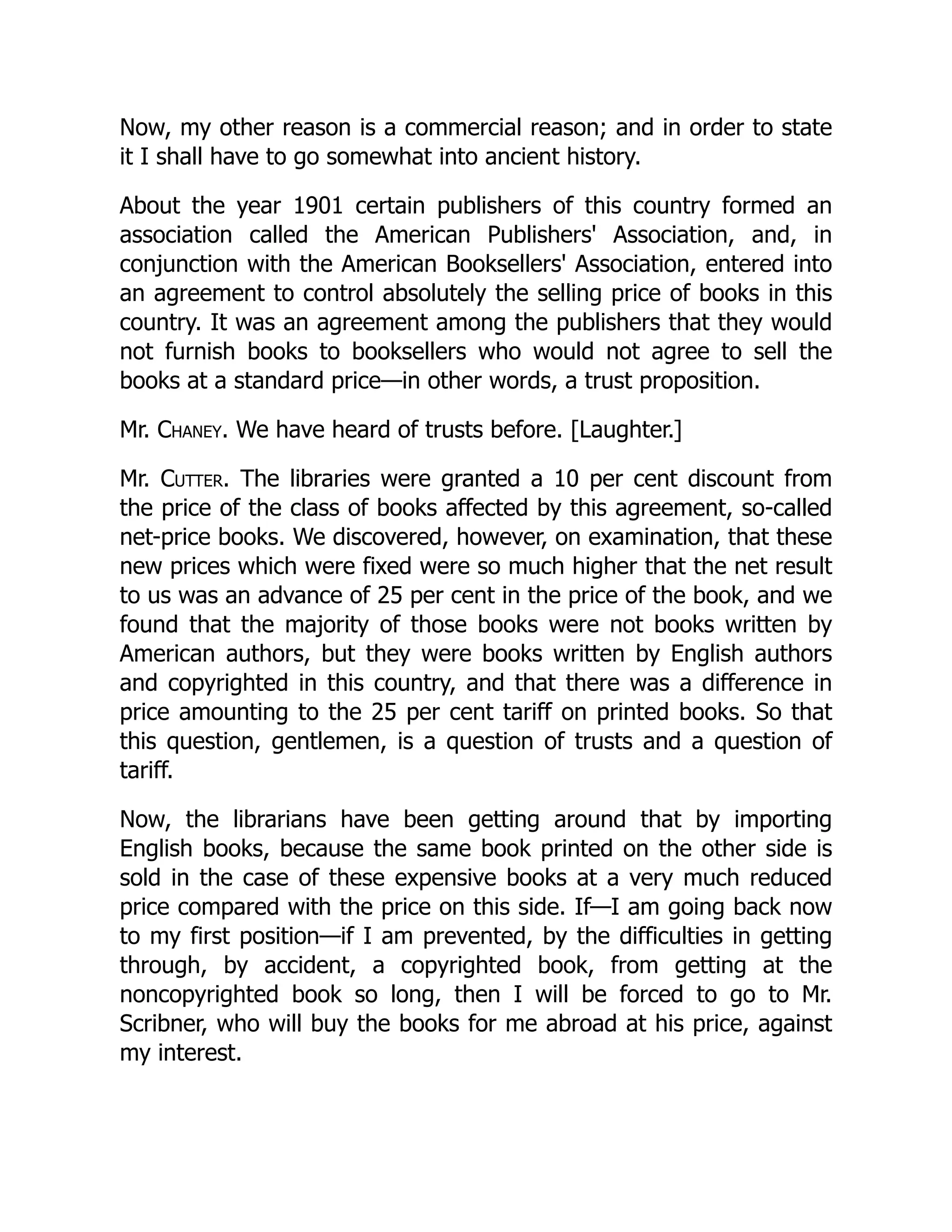 Now, my other reason is a commercial reason; and in order to state
it I shall have to go somewhat into ancient history.
About the year 1901 certain publishers of this country formed an
association called the American Publishers' Association, and, in
conjunction with the American Booksellers' Association, entered into
an agreement to control absolutely the selling price of books in this
country. It was an agreement among the publishers that they would
not furnish books to booksellers who would not agree to sell the
books at a standard price—in other words, a trust proposition.
Mr. Chaney. We have heard of trusts before. [Laughter.]
Mr. Cutter. The libraries were granted a 10 per cent discount from
the price of the class of books affected by this agreement, so-called
net-price books. We discovered, however, on examination, that these
new prices which were fixed were so much higher that the net result
to us was an advance of 25 per cent in the price of the book, and we
found that the majority of those books were not books written by
American authors, but they were books written by English authors
and copyrighted in this country, and that there was a difference in
price amounting to the 25 per cent tariff on printed books. So that
this question, gentlemen, is a question of trusts and a question of
tariff.
Now, the librarians have been getting around that by importing
English books, because the same book printed on the other side is
sold in the case of these expensive books at a very much reduced
price compared with the price on this side. If—I am going back now
to my first position—if I am prevented, by the difficulties in getting
through, by accident, a copyrighted book, from getting at the
noncopyrighted book so long, then I will be forced to go to Mr.
Scribner, who will buy the books for me abroad at his price, against
my interest.
 