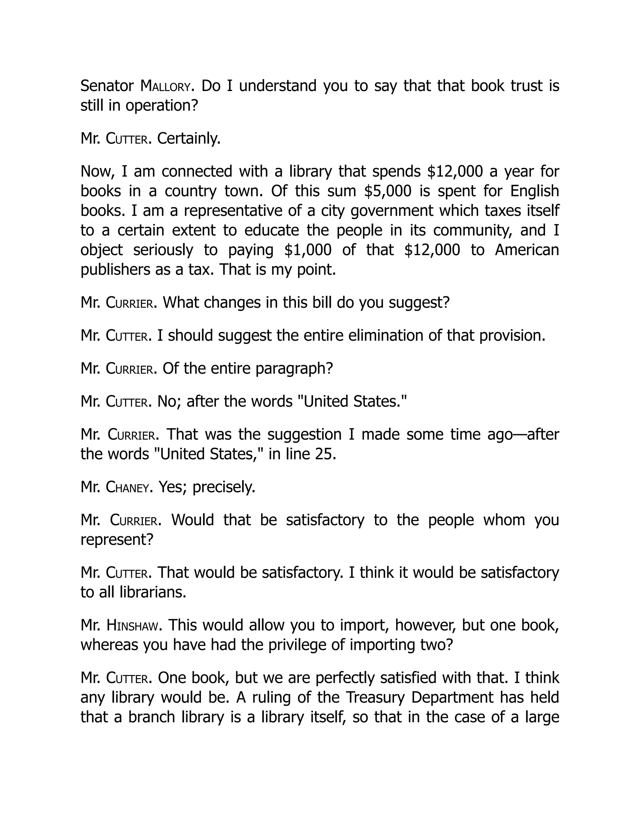 Senator Mallory. Do I understand you to say that that book trust is
still in operation?
Mr. Cutter. Certainly.
Now, I am connected with a library that spends $12,000 a year for
books in a country town. Of this sum $5,000 is spent for English
books. I am a representative of a city government which taxes itself
to a certain extent to educate the people in its community, and I
object seriously to paying $1,000 of that $12,000 to American
publishers as a tax. That is my point.
Mr. Currier. What changes in this bill do you suggest?
Mr. Cutter. I should suggest the entire elimination of that provision.
Mr. Currier. Of the entire paragraph?
Mr. Cutter. No; after the words "United States."
Mr. Currier. That was the suggestion I made some time ago—after
the words "United States," in line 25.
Mr. Chaney. Yes; precisely.
Mr. Currier. Would that be satisfactory to the people whom you
represent?
Mr. Cutter. That would be satisfactory. I think it would be satisfactory
to all librarians.
Mr. Hinshaw. This would allow you to import, however, but one book,
whereas you have had the privilege of importing two?
Mr. Cutter. One book, but we are perfectly satisfied with that. I think
any library would be. A ruling of the Treasury Department has held
that a branch library is a library itself, so that in the case of a large
 
