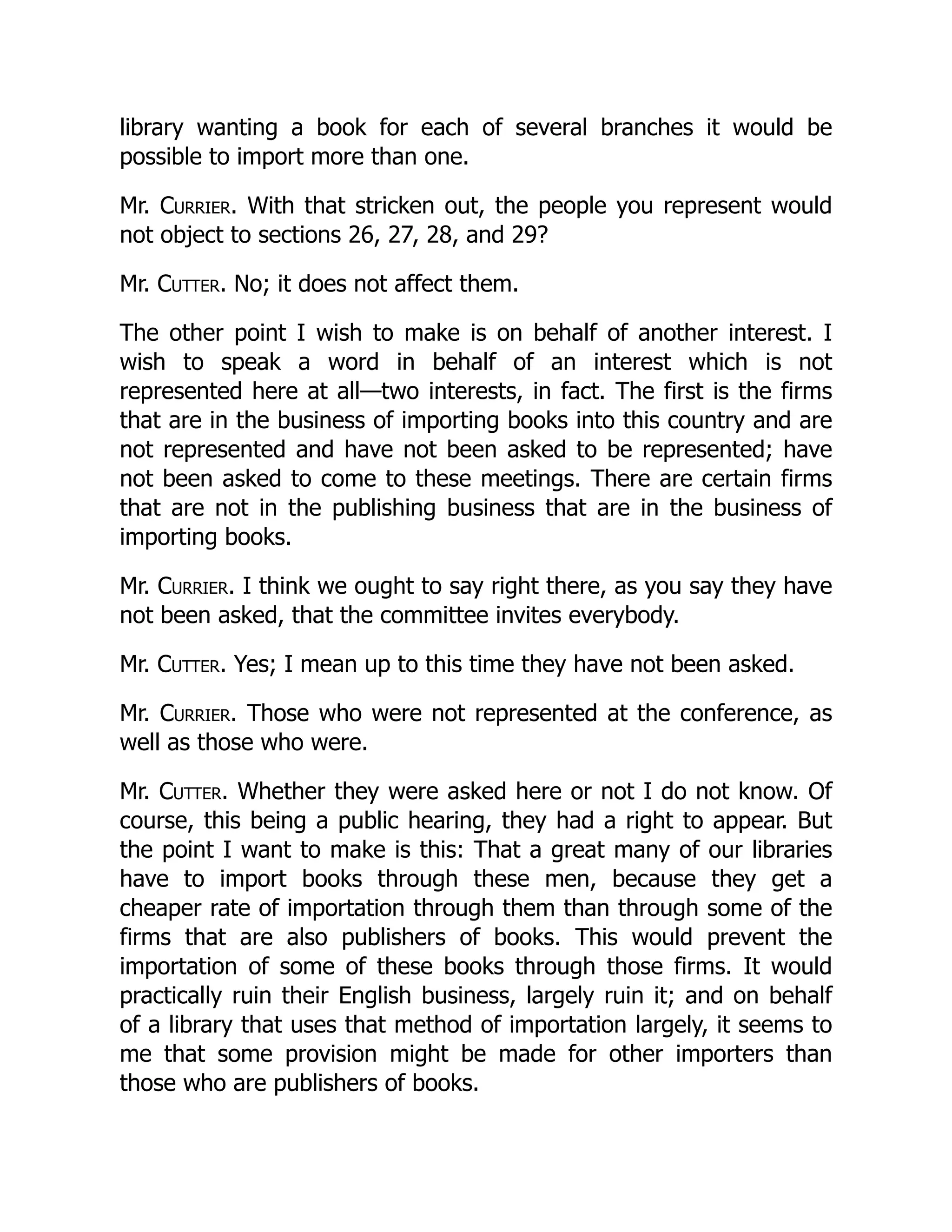 library wanting a book for each of several branches it would be
possible to import more than one.
Mr. Currier. With that stricken out, the people you represent would
not object to sections 26, 27, 28, and 29?
Mr. Cutter. No; it does not affect them.
The other point I wish to make is on behalf of another interest. I
wish to speak a word in behalf of an interest which is not
represented here at all—two interests, in fact. The first is the firms
that are in the business of importing books into this country and are
not represented and have not been asked to be represented; have
not been asked to come to these meetings. There are certain firms
that are not in the publishing business that are in the business of
importing books.
Mr. Currier. I think we ought to say right there, as you say they have
not been asked, that the committee invites everybody.
Mr. Cutter. Yes; I mean up to this time they have not been asked.
Mr. Currier. Those who were not represented at the conference, as
well as those who were.
Mr. Cutter. Whether they were asked here or not I do not know. Of
course, this being a public hearing, they had a right to appear. But
the point I want to make is this: That a great many of our libraries
have to import books through these men, because they get a
cheaper rate of importation through them than through some of the
firms that are also publishers of books. This would prevent the
importation of some of these books through those firms. It would
practically ruin their English business, largely ruin it; and on behalf
of a library that uses that method of importation largely, it seems to
me that some provision might be made for other importers than
those who are publishers of books.
 