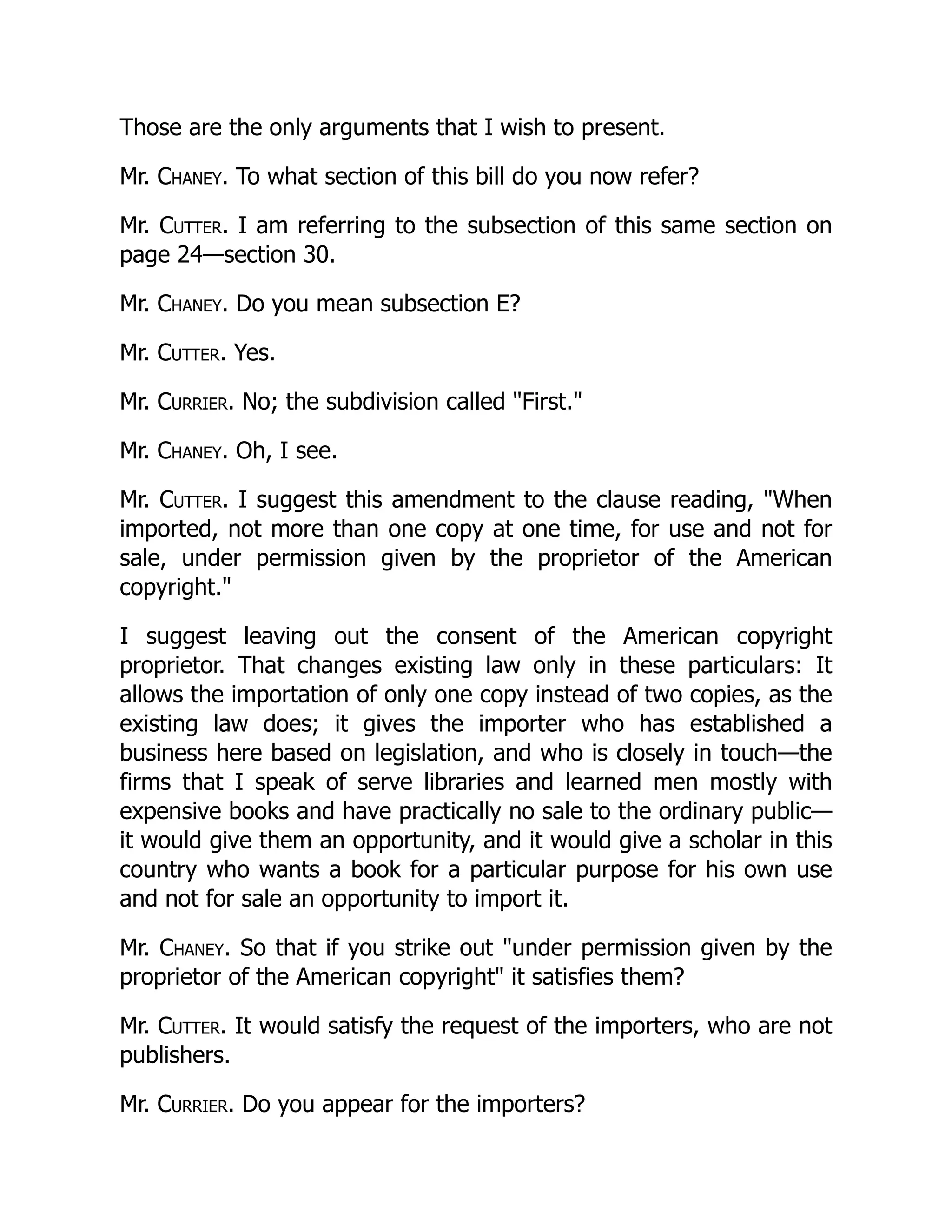 Those are the only arguments that I wish to present.
Mr. Chaney. To what section of this bill do you now refer?
Mr. Cutter. I am referring to the subsection of this same section on
page 24—section 30.
Mr. Chaney. Do you mean subsection E?
Mr. Cutter. Yes.
Mr. Currier. No; the subdivision called "First."
Mr. Chaney. Oh, I see.
Mr. Cutter. I suggest this amendment to the clause reading, "When
imported, not more than one copy at one time, for use and not for
sale, under permission given by the proprietor of the American
copyright."
I suggest leaving out the consent of the American copyright
proprietor. That changes existing law only in these particulars: It
allows the importation of only one copy instead of two copies, as the
existing law does; it gives the importer who has established a
business here based on legislation, and who is closely in touch—the
firms that I speak of serve libraries and learned men mostly with
expensive books and have practically no sale to the ordinary public—
it would give them an opportunity, and it would give a scholar in this
country who wants a book for a particular purpose for his own use
and not for sale an opportunity to import it.
Mr. Chaney. So that if you strike out "under permission given by the
proprietor of the American copyright" it satisfies them?
Mr. Cutter. It would satisfy the request of the importers, who are not
publishers.
Mr. Currier. Do you appear for the importers?
 
