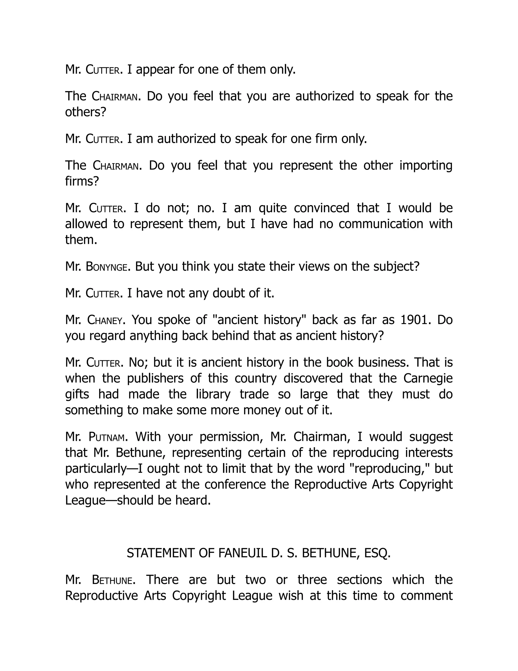 Mr. Cutter. I appear for one of them only.
The Chairman. Do you feel that you are authorized to speak for the
others?
Mr. Cutter. I am authorized to speak for one firm only.
The Chairman. Do you feel that you represent the other importing
firms?
Mr. Cutter. I do not; no. I am quite convinced that I would be
allowed to represent them, but I have had no communication with
them.
Mr. Bonynge. But you think you state their views on the subject?
Mr. Cutter. I have not any doubt of it.
Mr. Chaney. You spoke of "ancient history" back as far as 1901. Do
you regard anything back behind that as ancient history?
Mr. Cutter. No; but it is ancient history in the book business. That is
when the publishers of this country discovered that the Carnegie
gifts had made the library trade so large that they must do
something to make some more money out of it.
Mr. Putnam. With your permission, Mr. Chairman, I would suggest
that Mr. Bethune, representing certain of the reproducing interests
particularly—I ought not to limit that by the word "reproducing," but
who represented at the conference the Reproductive Arts Copyright
League—should be heard.
STATEMENT OF FANEUIL D. S. BETHUNE, ESQ.
Mr. Bethune. There are but two or three sections which the
Reproductive Arts Copyright League wish at this time to comment
 