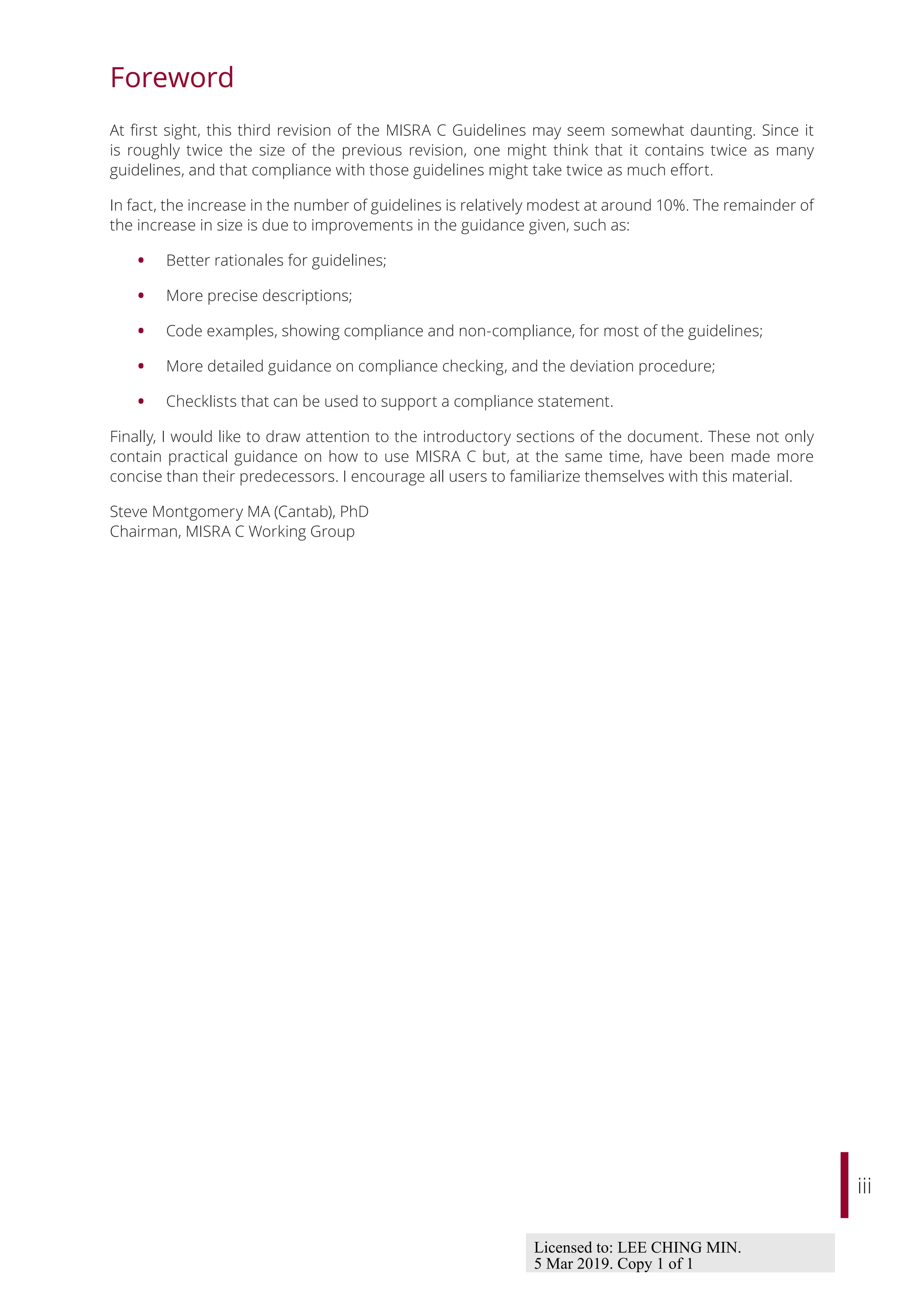 iii
Foreword
At first sight, this third revision of the MISRA C Guidelines may seem somewhat daunting. Since it
is roughly twice the size of the previous revision, one might think that it contains twice as many
guidelines, and that compliance with those guidelines might take twice as much eﬀort.
In fact, the increase in the number of guidelines is relatively modest at around 10%. The remainder of
the increase in size is due to improvements in the guidance given, such as:
• Better rationales for guidelines;
• More precise descriptions;
• Code examples, showing compliance and non-compliance, for most of the guidelines;
• More detailed guidance on compliance checking, and the deviation procedure;
• Checklists that can be used to support a compliance statement.
Finally, I would like to draw attention to the introductory sections of the document. These not only
contain practical guidance on how to use MISRA C but, at the same time, have been made more
concise than their predecessors. I encourage all users to familiarize themselves with this material.
Steve Montgomery MA (Cantab), PhD
Chairman, MISRA C Working Group
Licensed to: LEE CHING MIN.
5 Mar 2019. Copy 1 of 1
 
