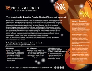 Phone: 612-877-6500 Email: info@neutralpath.net Website: neutralpath.net
DARK FIBER
•	Long Haul Backbone
•	Custom Routes and Laterals
•	Transport to Key Aggregation
Points and Exchanges
•	Customer Owned, IRU or
Lease Fiber Operations and
Maintenance
LIT TRANSPORT
•	Ethernet: 1 Gig and 10 Gig
with Ethernet Virtual Connection
(E-Line and E-LAN) options
•	Wavelength: 1 Gig, 10 Gig,
and 100 Gig options
CARRIER NEUTRAL
COLOCATION & INTER-
CONNECTION – DATA CENTER
•	Carrier Cross Connect
•	Standardized Pricing for
Rack Space & Power
•	Redundant Power
The Heartland’s Premier Carrier Neutral Transport Network
Neutral Path Communications delivers carrier neutral transport solutions, including high-capacity
dark fiber, low latency wavelengths, Ethernet, carrier hotel, cross connect and related services to
local, national, and global broadband providers and enterprise network operators. Neutral Path’s
underground backbone network spans over 1,300 route miles and over 110,000 fiber miles
between key aggregation points in Denver, Omaha and Minneapolis. With relentless focus on
route mile efficiency, minimal splice loss and low latency fiber, Neutral Path consistently meets
and exceeds the network performance requirements of our customers and end-users, which
include: regional fiber transport and transit providers, Tier 1 wireless service providers, local
service providers, enterprise business networks, datacenter operators, government network
operators and mission critical power generation and transport providers.
If you are searching for a flexible, cost effective and reliable transport solution, Neutral Path
Communications is here for you.
Delivering superior transport solutions to meet
your ever increasing bandwidth needs
Network Expansion
Neutral Path Communications recently
expanded our Minneapolis to Omaha
Midwest backbone network to include
our low latency route between
Omaha, NE and Denver, CO
delivering the highest quality and most
cost effective transport solutions into
even more areas of the Heartland.
IP Exchange Points—Scalable
connectivity to IP Exchange Points
facilitates the offload of a high
percentage of network traffic to
peers, content providers and other
network operators, thereby increasing
network performance and dramatically
lowering costs.
Build Now For The Future—Adding
Dark Fiber corridors delivers layer 1
privacy and security while enabling
almost unlimited capacity growth;
putting you in control of costs as
bandwidth requirements increase.
Collaboration The Key To Broader
Success—Access to data centers, IP
service providers, wireless networks
and multi-site enterprises enables
efficient service offerings and new
customer opportunities.
 