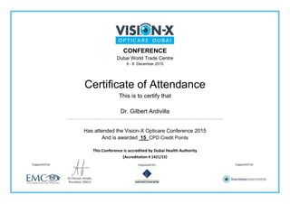 CONFERENCE
Dubai World Trade Centre
6 - 8 December 2015
Certificate of Attendance
This is to certify that
Dr. Gilbert Ardivilla
…………………………………………………………………………………………………..
Has attended the Vision-X Opticare Conference 2015
And is awarded 15 CPD Credit Points
This Conference is accredited by Dubai Health Authority
(Accreditation # 1421/15)
 