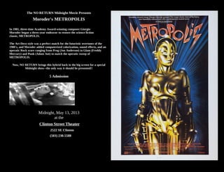 The NO RETURN Midnight Movie Presents
Moroder's METROPOLIS
In 1981, three-time Academy Award-winning composer Giorgio
Moroder began a three-year endeavor to restore the science fiction
classic, METROPOLIS.
The Art-Deco style was a perfect match for the futuristic overtones of the
1980's, and Moroder added computerized colorization, sound effects, and an
operatic Rock score ranging from Prog (Jon Anderson) to Glam (Freddy
Mercury) and Punk (Adam Ant) to match the operatic sweep of
METROPOLIS.
Now, NO RETURN brings this hybrid back to the big screen for a special
Midnight show--the only way it should be presented!!
5 Admission
Midnight, May 13, 2013
at the
Clinton Street Theater
2522 SE Clinton
(503) 238-5588
 