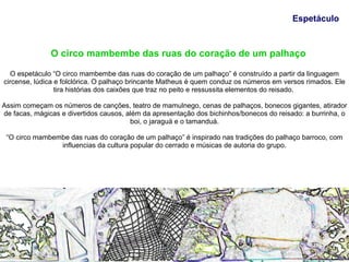 Espetáculo



               O circo mambembe das ruas do coração de um palhaço

  O espetáculo “O circo mambembe das ruas do coração de um palhaço” é construído a partir da linguagem
circense, lúdica e folclórica. O palhaço brincante Matheus é quem conduz os números em versos rimados. Ele
                 tira histórias dos caixões que traz no peito e ressussita elementos do reisado.

Assim começam os números de canções, teatro de mamulnego, cenas de palhaços, bonecos gigantes, atirador
de facas, mágicas e divertidos causos, além da apresentação dos bichinhos/bonecos do reisado: a burrinha, o
                                        boi, o jaraguá e o tamanduá.

 “O circo mambembe das ruas do coração de um palhaço” é inspirado nas tradições do palhaço barroco, com
                influencias da cultura popular do cerrado e músicas de autoria do grupo.
 