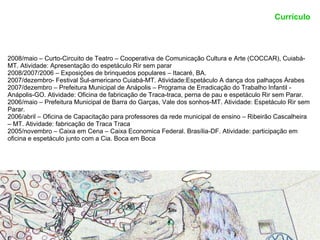 Currículo




2008/maio – Curto-Circuito de Teatro – Cooperativa de Comunicação Cultura e Arte (COCCAR), Cuiabá-
MT. Atividade: Apresentação do espetáculo Rir sem parar
2008/2007/2006 – Exposições de brinquedos populares – Itacaré, BA.
2007/dezembro- Festival Sul-americano Cuiabá-MT. Atividade:Espetáculo A dança dos palhaços Árabes
2007/dezembro – Prefeitura Municipal de Anápolis – Programa de Erradicação do Trabalho Infantil -
Anápolis-GO. Atividade: Oficina de fabricação de Traca-traca, perna de pau e espetáculo Rir sem Parar.
2006/maio – Prefeitura Municipal de Barra do Garças, Vale dos sonhos-MT. Atividade: Espetáculo Rir sem
Parar.
2006/abril – Oficina de Capacitação para professores da rede municipal de ensino – Ribeirão Cascalheira
– MT. Atividade: fabricação de Traca Traca
2005/novembro – Caixa em Cena – Caixa Economica Federal. Brasília-DF. Atividade: participação em
oficina e espetáculo junto com a Cia. Boca em Boca
 