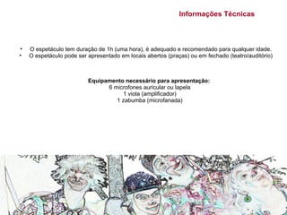 Informações Técnicas



•   O espetáculo tem duração de 1h (uma hora), é adequado e recomendado para qualquer idade.
•   O espetáculo pode ser apresentado em locais abertos (praças) ou em fechado (teatro/auditório)



                          Equipamento necessário para apresentação:
                                6 microfones auricular ou lapela
                                     1 viola (amplificador)
                                   1 zabumba (microfanada)
 
