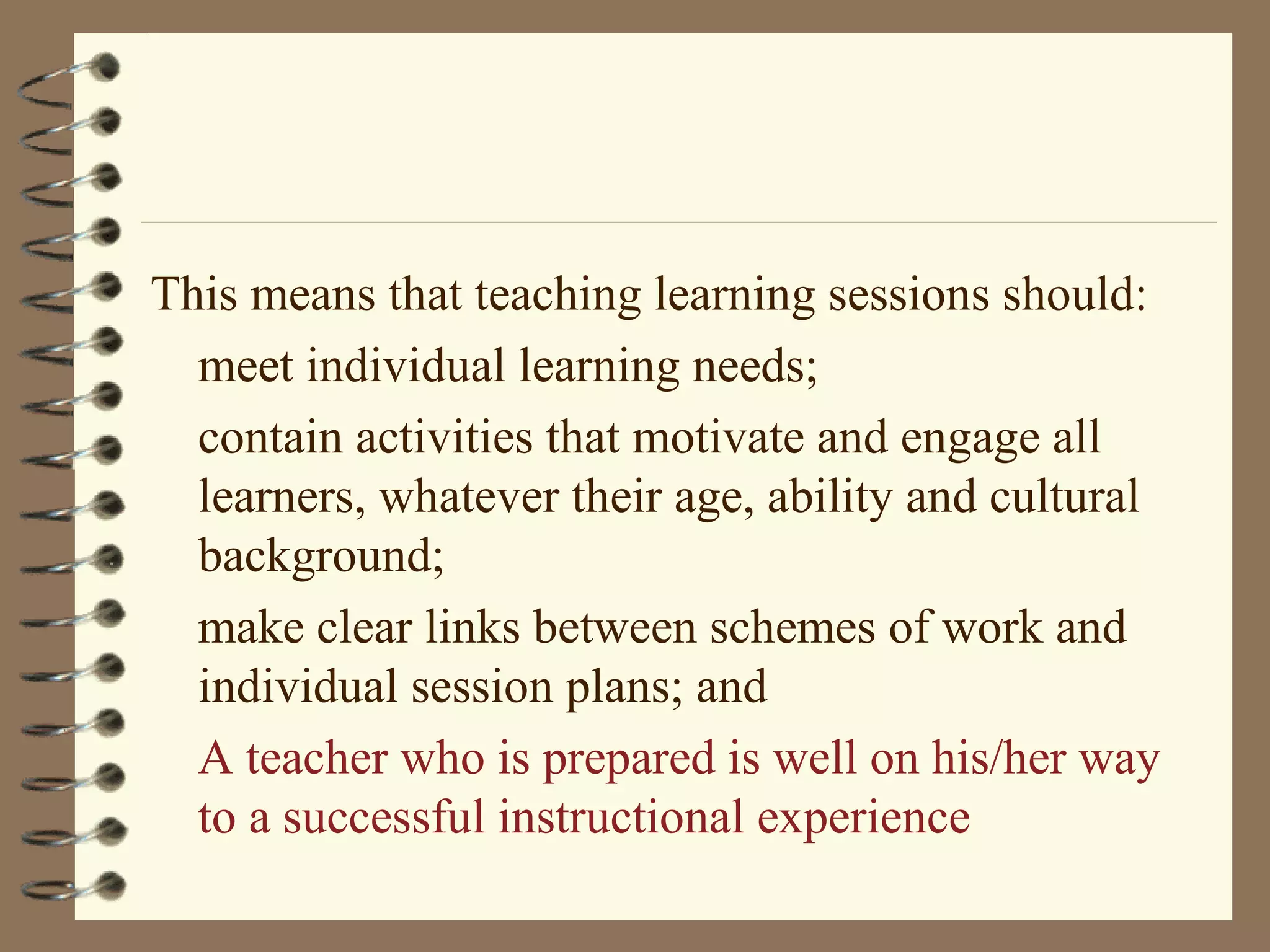 This means that teaching learning sessions should:
  meet individual learning needs;
  contain activities that motivate and engage all
  learners, whatever their age, ability and cultural
  background;
  make clear links between schemes of work and
  individual session plans; and
  A teacher who is prepared is well on his/her way
  to a successful instructional experience
 