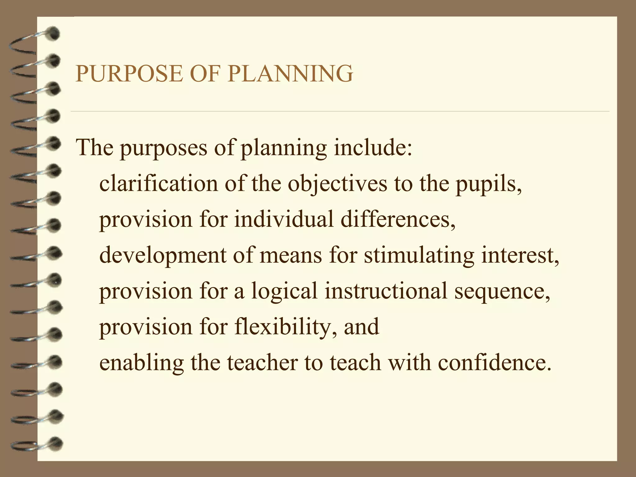 PURPOSE OF PLANNING

The purposes of planning include:
  clarification of the objectives to the pupils,
  provision for individual differences,
  development of means for stimulating interest,
  provision for a logical instructional sequence,
  provision for flexibility, and
  enabling the teacher to teach with confidence.
 