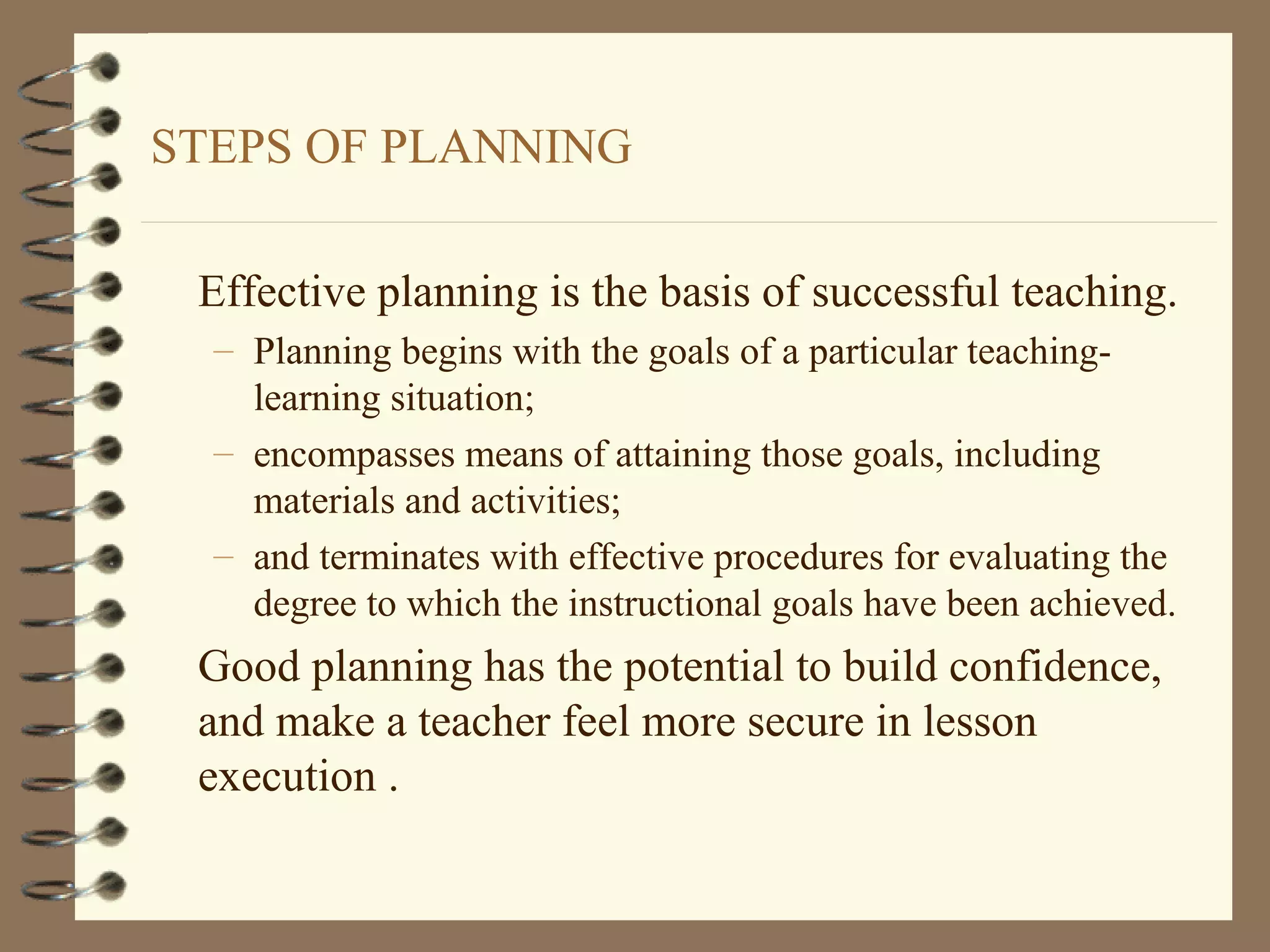 STEPS OF PLANNING

 Effective planning is the basis of successful teaching.
  – Planning begins with the goals of a particular teaching-
    learning situation;
  – encompasses means of attaining those goals, including
    materials and activities;
  – and terminates with effective procedures for evaluating the
    degree to which the instructional goals have been achieved.
 Good planning has the potential to build confidence,
 and make a teacher feel more secure in lesson
 execution .
 