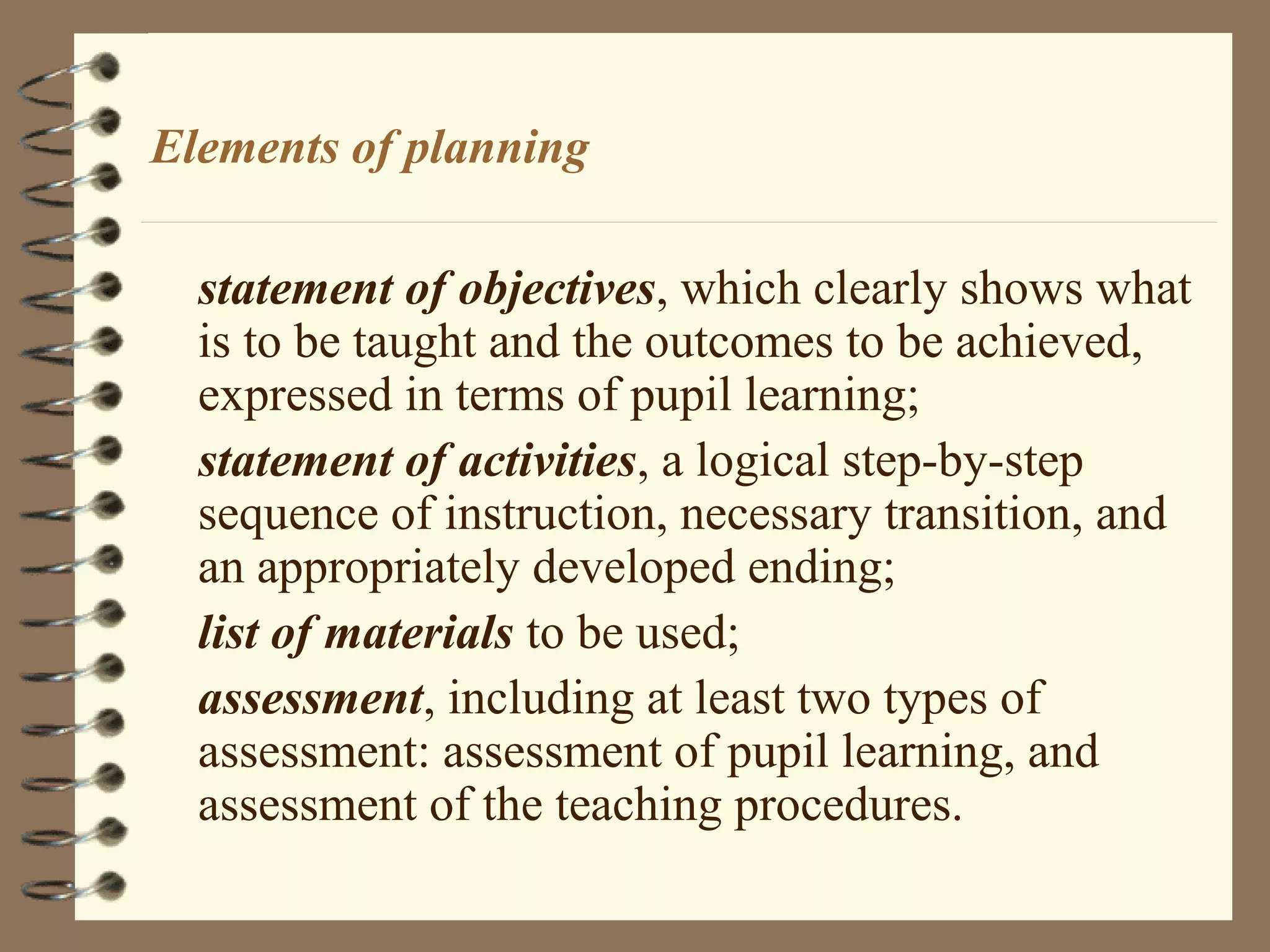 Elements of planning

  statement of objectives, which clearly shows what
  is to be taught and the outcomes to be achieved,
  expressed in terms of pupil learning;
  statement of activities, a logical step-by-step
  sequence of instruction, necessary transition, and
  an appropriately developed ending;
  list of materials to be used;
  assessment, including at least two types of
  assessment: assessment of pupil learning, and
  assessment of the teaching procedures.
 