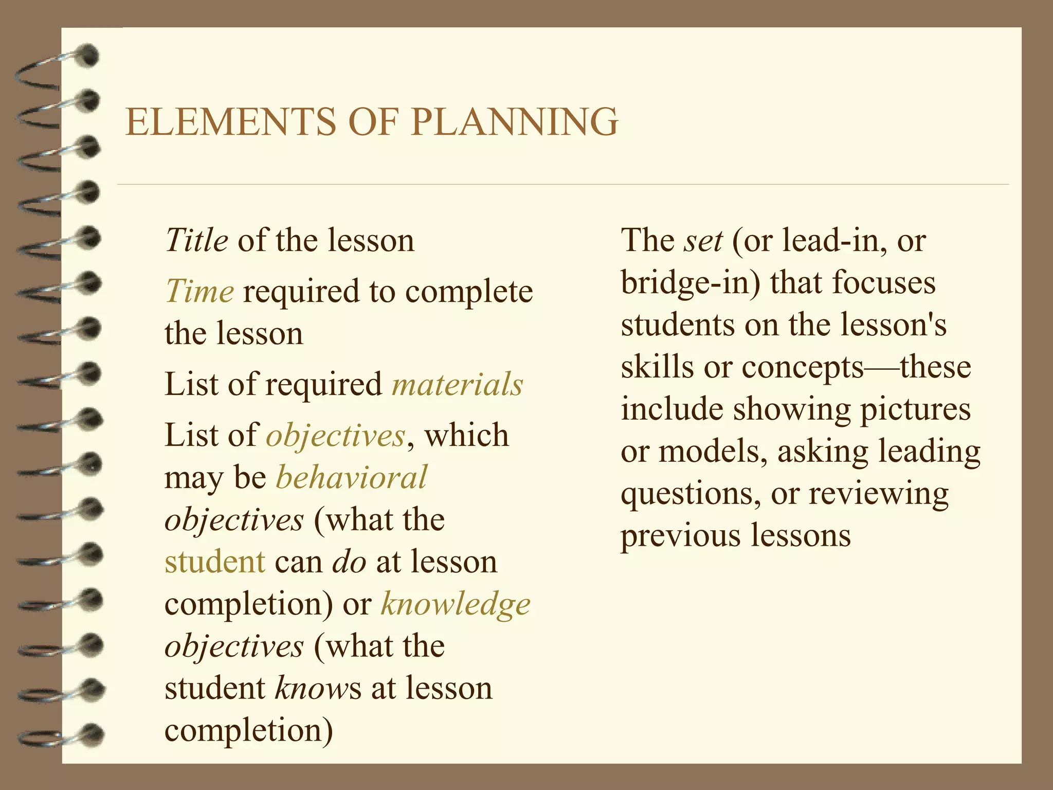 ELEMENTS OF PLANNING

 Title of the lesson          The set (or lead-in, or
 Time required to complete    bridge-in) that focuses
 the lesson                   students on the lesson's
                              skills or concepts—these
 List of required materials
                              include showing pictures
 List of objectives, which    or models, asking leading
 may be behavioral            questions, or reviewing
 objectives (what the         previous lessons
 student can do at lesson
 completion) or knowledge
 objectives (what the
 student knows at lesson
 completion)
 