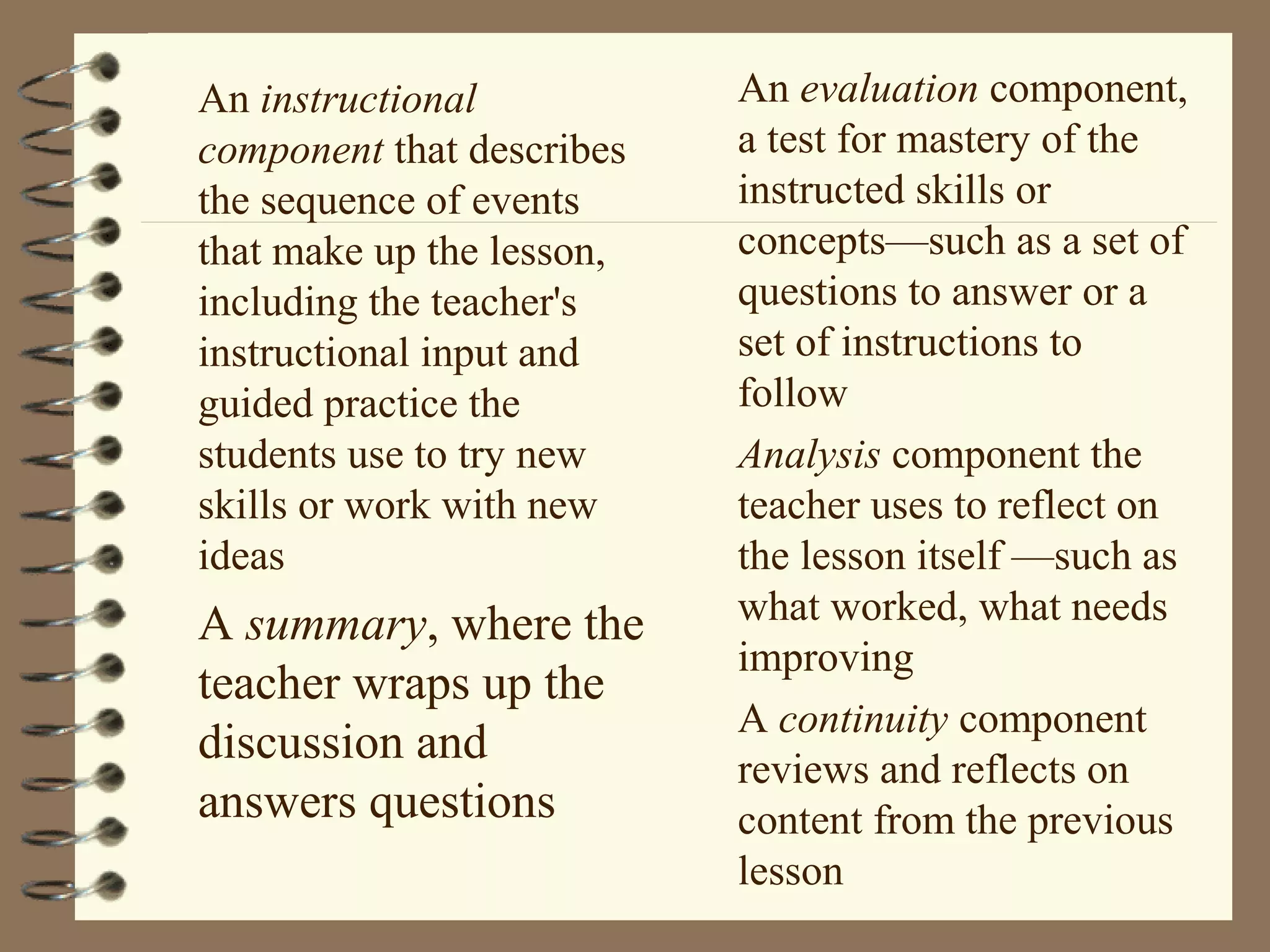 An instructional           An evaluation component,
component that describes   a test for mastery of the
the sequence of events     instructed skills or
that make up the lesson,   concepts—such as a set of
including the teacher's    questions to answer or a
instructional input and    set of instructions to
guided practice the        follow
students use to try new    Analysis component the
skills or work with new    teacher uses to reflect on
ideas                      the lesson itself —such as
A summary, where the       what worked, what needs
                           improving
teacher wraps up the
                           A continuity component
discussion and
                           reviews and reflects on
answers questions          content from the previous
                           lesson
 