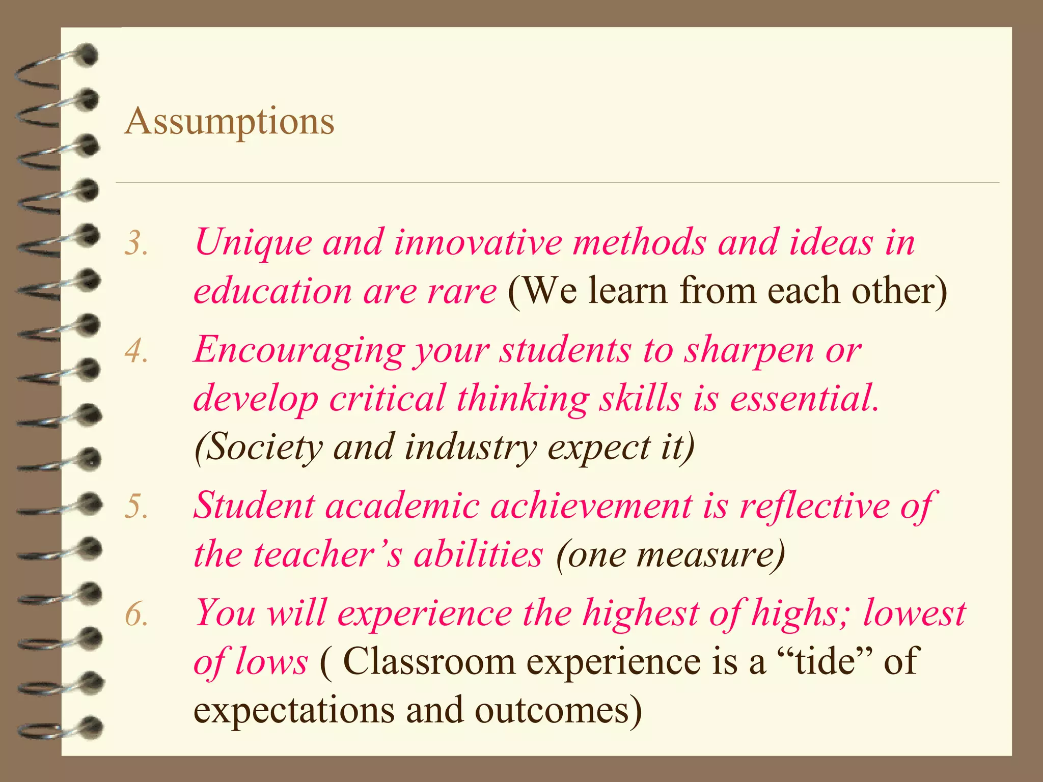 Assumptions

3.   Unique and innovative methods and ideas in
     education are rare (We learn from each other)
4.   Encouraging your students to sharpen or
     develop critical thinking skills is essential.
     (Society and industry expect it)
5.   Student academic achievement is reflective of
     the teacher’s abilities (one measure)
6.   You will experience the highest of highs; lowest
     of lows ( Classroom experience is a “tide” of
     expectations and outcomes)
 