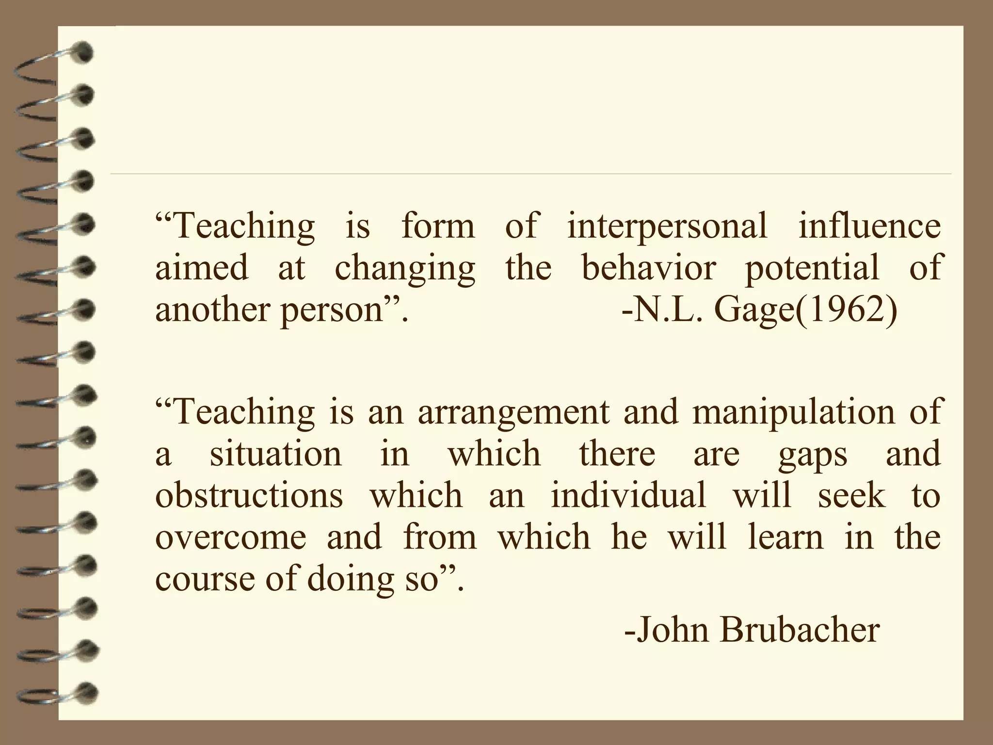 “Teaching is form of interpersonal influence
aimed at changing the behavior potential of
another person”.         -N.L. Gage(1962)

“Teaching is an arrangement and manipulation of
a situation in which there are gaps and
obstructions which an individual will seek to
overcome and from which he will learn in the
course of doing so”.
                            -John Brubacher
 