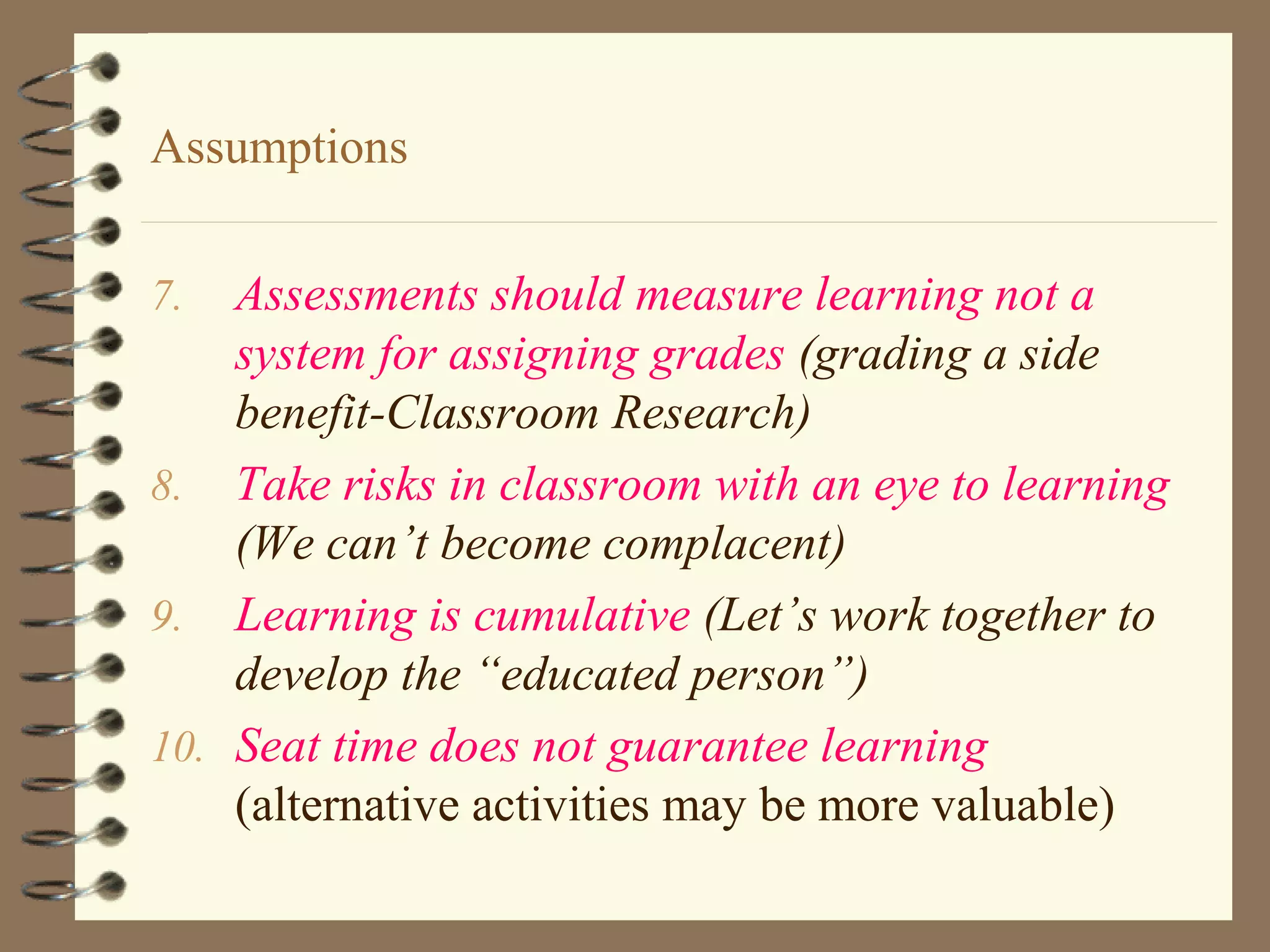 Assumptions

7.  Assessments should measure learning not a
    system for assigning grades (grading a side
    benefit-Classroom Research)
8. Take risks in classroom with an eye to learning
    (We can’t become complacent)
9. Learning is cumulative (Let’s work together to
    develop the “educated person”)
10. Seat time does not guarantee learning
    (alternative activities may be more valuable)
 
