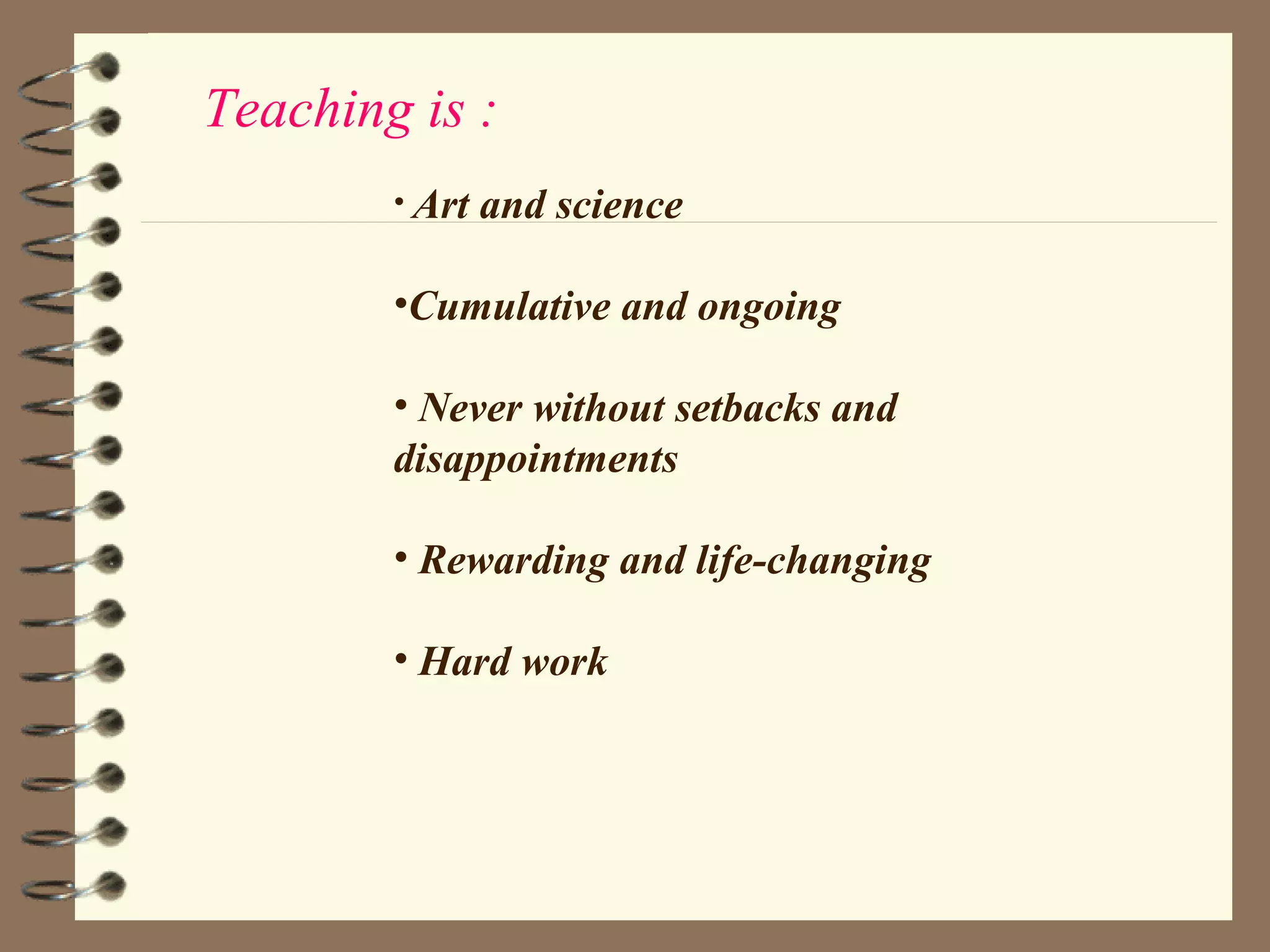 Teaching is :
        • Art   and science

        •Cumulative and ongoing

        • Never without setbacks and
        disappointments

        • Rewarding and life-changing

        • Hard work
 