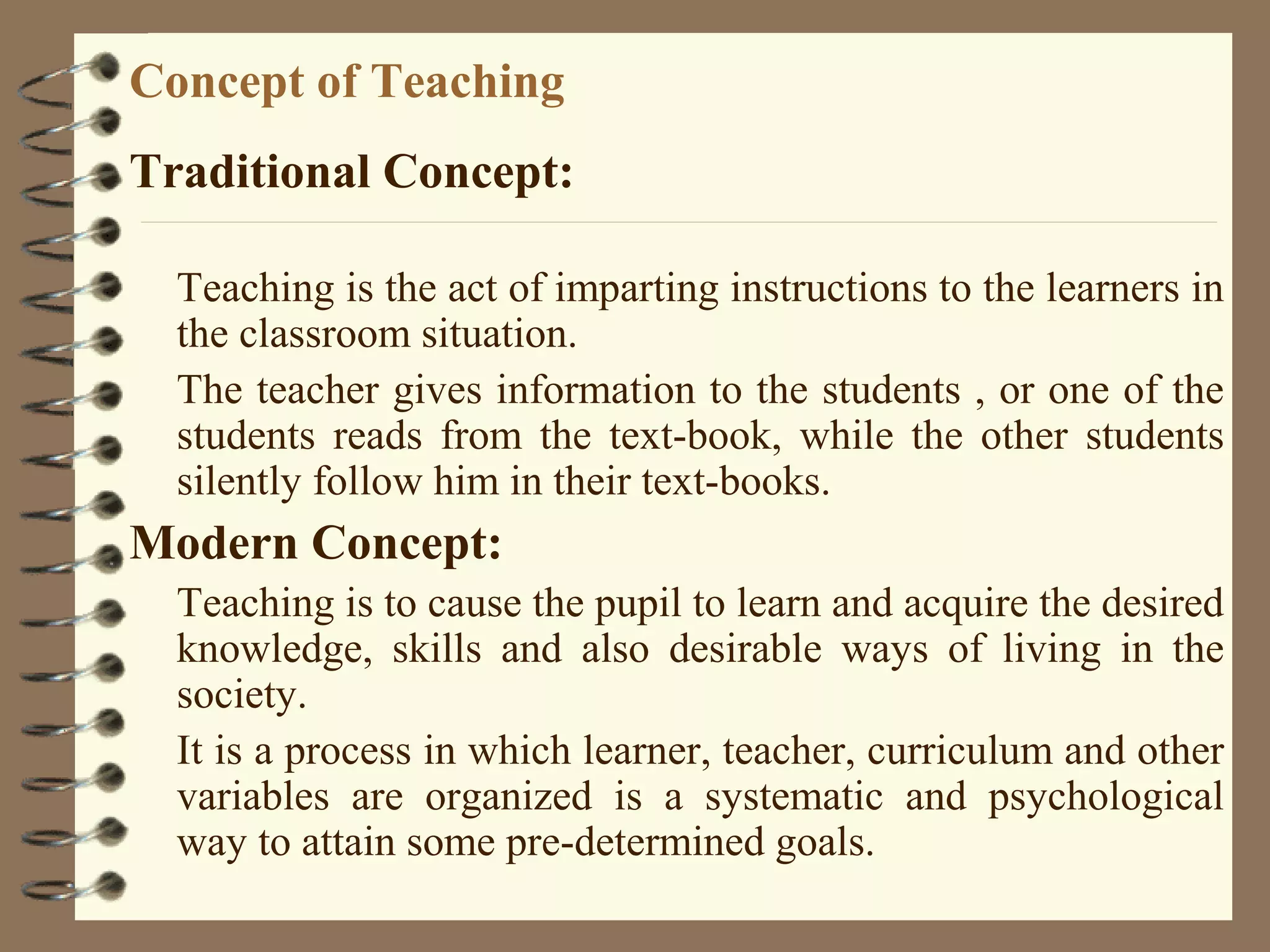 Concept of Teaching
Traditional Concept:

  Teaching is the act of imparting instructions to the learners in
  the classroom situation.
  The teacher gives information to the students , or one of the
  students reads from the text-book, while the other students
  silently follow him in their text-books.
Modern Concept:
  Teaching is to cause the pupil to learn and acquire the desired
  knowledge, skills and also desirable ways of living in the
  society.
  It is a process in which learner, teacher, curriculum and other
  variables are organized is a systematic and psychological
  way to attain some pre-determined goals.
 