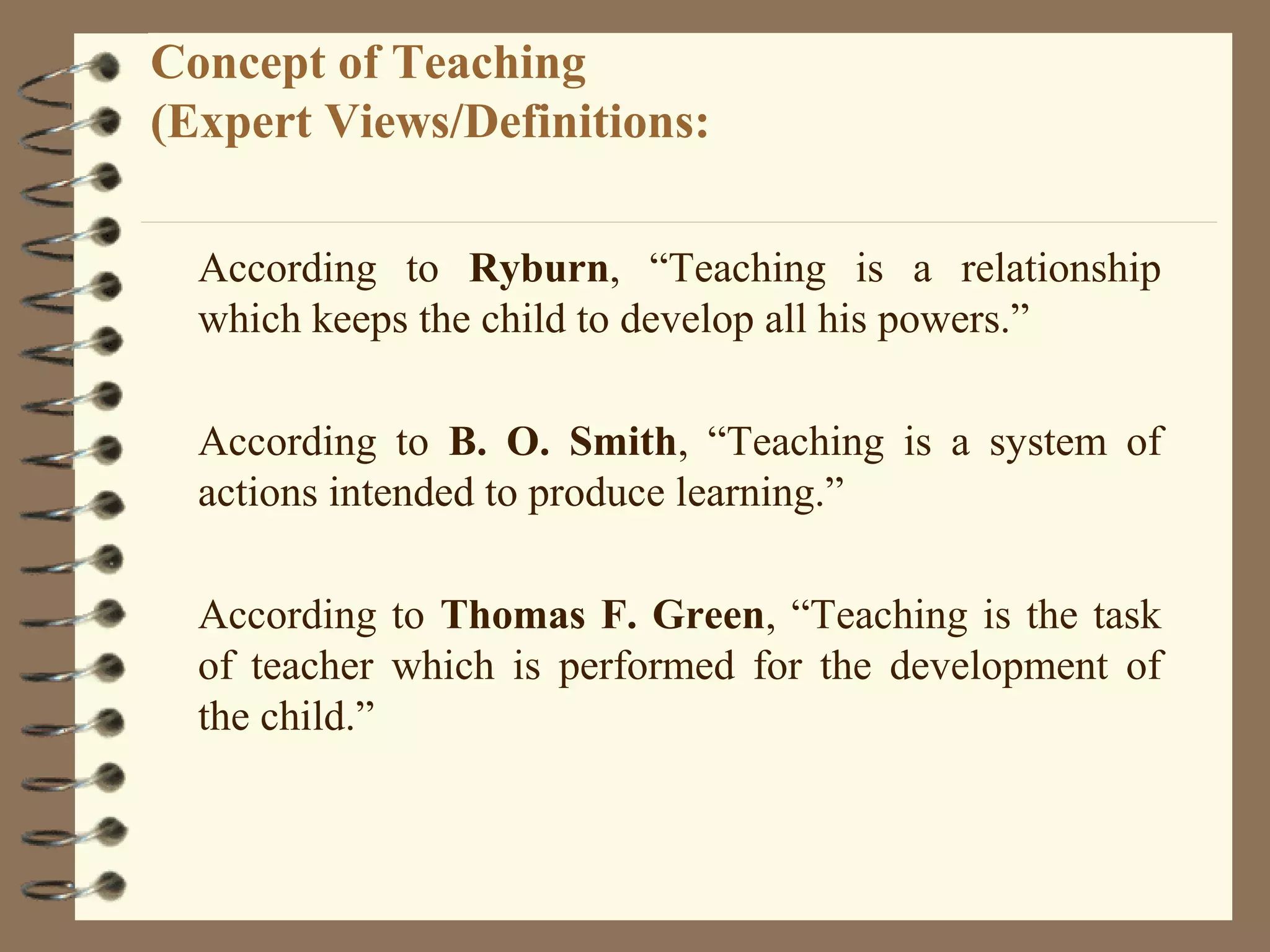 Concept of Teaching
(Expert Views/Definitions:

  According to Ryburn, “Teaching is a relationship
  which keeps the child to develop all his powers.”

  According to B. O. Smith, “Teaching is a system of
  actions intended to produce learning.”

  According to Thomas F. Green, “Teaching is the task
  of teacher which is performed for the development of
  the child.”
 