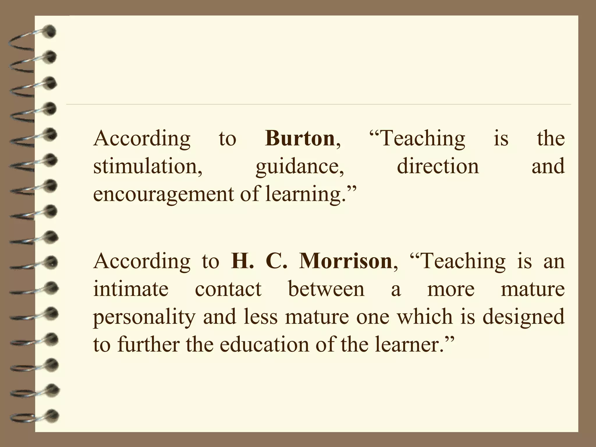 According to Burton, “Teaching is the
stimulation,   guidance,    direction and
encouragement of learning.”

According to H. C. Morrison, “Teaching is an
intimate contact between a more mature
personality and less mature one which is designed
to further the education of the learner.”
 