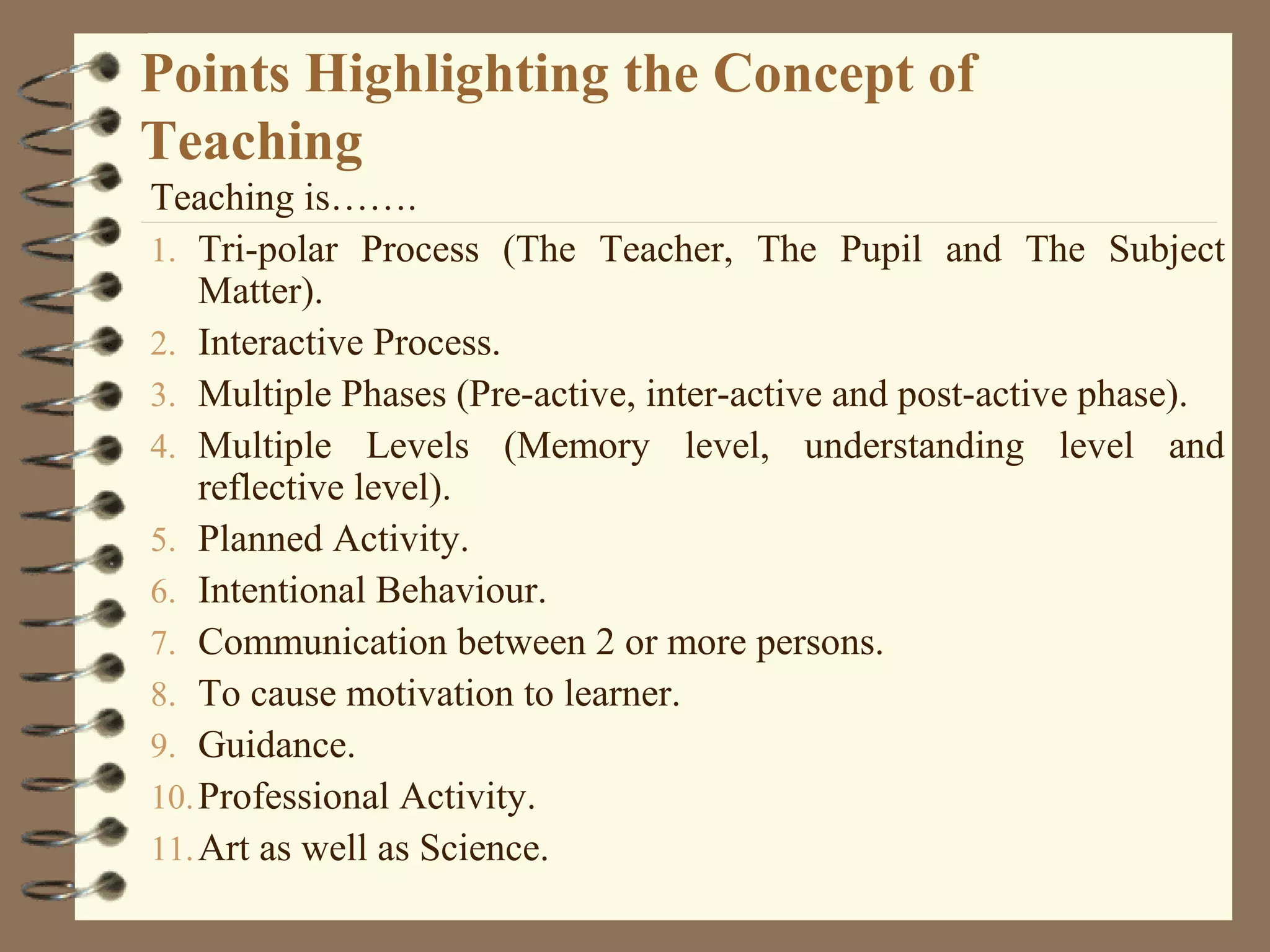 Points Highlighting the Concept of
Teaching
Teaching is…….
1. Tri-polar Process (The Teacher, The Pupil and The Subject
    Matter).
2. Interactive Process.
3. Multiple Phases (Pre-active, inter-active and post-active phase).
4. Multiple Levels (Memory level, understanding level and
    reflective level).
5. Planned Activity.
6. Intentional Behaviour.
7. Communication between 2 or more persons.
8. To cause motivation to learner.
9. Guidance.
10. Professional Activity.
11. Art as well as Science.
 