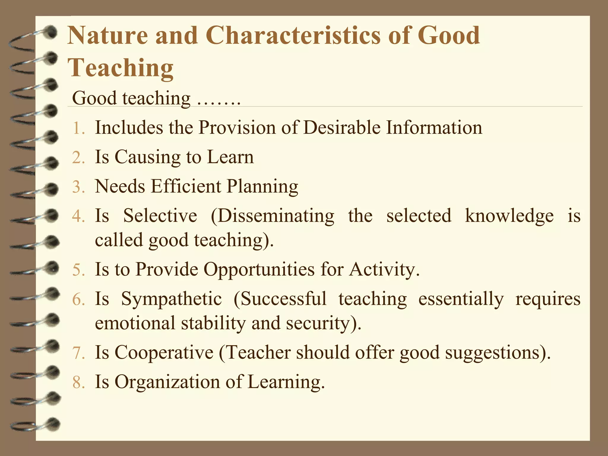 Nature and Characteristics of Good
Teaching
Good teaching …….
1. Includes the Provision of Desirable Information
2. Is Causing to Learn
3. Needs Efficient Planning
4. Is Selective (Disseminating the selected knowledge is
   called good teaching).
5. Is to Provide Opportunities for Activity.
6. Is Sympathetic (Successful teaching essentially requires
   emotional stability and security).
7. Is Cooperative (Teacher should offer good suggestions).
8. Is Organization of Learning.
 