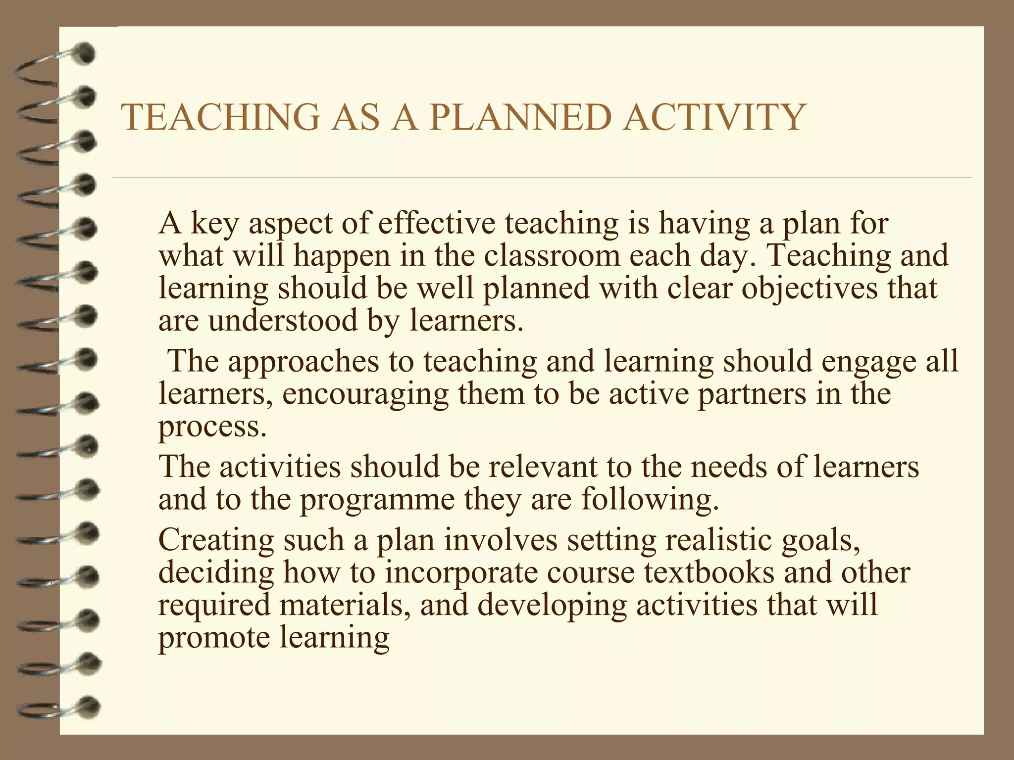 TEACHING AS A PLANNED ACTIVITY

 A key aspect of effective teaching is having a plan for
 what will happen in the classroom each day. Teaching and
 learning should be well planned with clear objectives that
 are understood by learners.
  The approaches to teaching and learning should engage all
 learners, encouraging them to be active partners in the
 process.
 The activities should be relevant to the needs of learners
 and to the programme they are following.
 Creating such a plan involves setting realistic goals,
 deciding how to incorporate course textbooks and other
 required materials, and developing activities that will
 promote learning
 