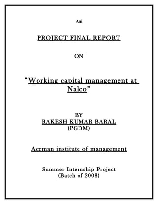Ani


   PROJECT FINAL REPORT

              ON



“Working capital management at
           Nalco”


            BY
    RAKESH KUMAR BARAL
          (PGDM)


 Accman institute of management


    Summer Internship Project
        (Batch of 2008)
 