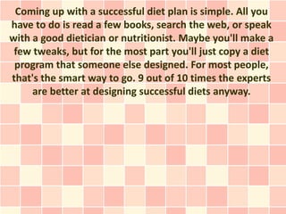 Coming up with a successful diet plan is simple. All you
have to do is read a few books, search the web, or speak
with a good dietician or nutritionist. Maybe you'll make a
 few tweaks, but for the most part you'll just copy a diet
 program that someone else designed. For most people,
that's the smart way to go. 9 out of 10 times the experts
     are better at designing successful diets anyway.
 