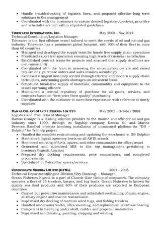  Handle troubleshooting of logistics lines, and proposed effective long term
solutions to the management
 Coordinated with the customers to ensure desired logistics objectives, priorities
and schedules are met within stipulated guidelines
TIDEWATER INTERNATIONAL INC. May 2008 - Nov 2014
Technical Coordinator/Logistics Manager
Tidewater is the first offshore vessel tailored to meet the needs of oil and natural gas
industry. Tidewater has a prominent global footprint, with 90% of their fleet in more
than 60 countries.
 Managed and developed the supply team for hassle free supply chain operations
 Prioritized export transportation ensuring high levels of customer satisfaction
 Established contract terms for projects and ensured that supply deadlines are
met consistently
 Coordinated with the team in assessing the consumption patters and raised
requisitions, purchase orders and sales invoices accordingly
 Exercised stringent inventory control through effective and modern supply chain
techniques, overcoming goods shortages on consistent basis
 Scheduled break-free supply of materials, consumables and equipment to the
vessel operating offshore
 Maintained a central repository of purchase for all goods, services, and
contracts based on “best price/best quality” purchasing
 Coordinated with the customer to meet their expectation with reference to timely
supplies
DAMAS OIL AND MARINE NIGERIA LIMITED May 2005 - October 2008
Logistics and Procurement Manager
Damas Groupe is a leading solution provider to the marine and offshore oil and gas
industry since 1990, through its flagship company Damas Oil and Marine
Services. Handled projects involving installation of unmanned platform for “DB –
Dolphin” for Technip project.
 Handled the complete restructuring and updating the warehouse at DB Dolphin
 Maintained logical inventory levels on all AHTS vessels
 Monitored sourcing of fuels, spares, and other consumables for office/vessel
 Generated and submitted MIS to the top management pertaining to
inventory/logistic function
 Prepared dry docking requirements, price comparisons, and completed
procurements
 Specialized in Caterpillar spares/services
CHURCHGATE NIGERIA LIMITED (OFNL) 2001 - 2005
Technical Department(Engine Division/Dry Docking) - Manager
Ocean Fisheries Nigeria is a part of Church Gate Group of companies. The company
operates a fleet of 25 trawlers, barges, and tug boats. Ocean Fisheries is known for
quality sea food products and 80% of their produces are exported to European
countries.
 Carried out preventive maintenance and scheduled overhauling of main engine,
auxiliary engine and marine transmission
 Supervised dry docking of medium sized tugs, and fishing trawlers
 Handled underwater works, ultra sounding, and replacement of cutlass bearing
 Competent in handling under shaft, rudder and propeller installation
 Supervised sandblasting, painting, cropping and welding
 