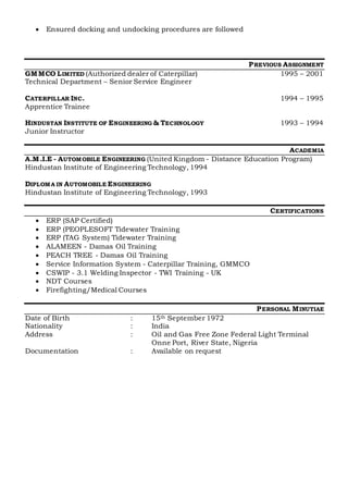  Ensured docking and undocking procedures are followed
PREVIOUS ASSIGNMENT
GMMCO LIMITED (Authorized dealer of Caterpillar) 1995 – 2001
Technical Department – Senior Service Engineer
CATERPILLAR INC. 1994 – 1995
Apprentice Trainee
HINDUSTAN INSTITUTE OF ENGINEERING & TECHNOLOGY 1993 – 1994
Junior Instructor
ACADEMIA
A.M.I.E - AUTOMOBILE ENGINEERING (United Kingdom - Distance Education Program)
Hindustan Institute of Engineering Technology, 1994
DIPLOMA IN AUTOMOBILE ENGINEERING
Hindustan Institute of Engineering Technology, 1993
CERTIFICATIONS
 ERP (SAP Certified)
 ERP (PEOPLESOFT Tidewater Training
 ERP (TAG System) Tidewater Training
 ALAMEEN - Damas Oil Training
 PEACH TREE - Damas Oil Training
 Service Information System - Caterpillar Training, GMMCO
 CSWIP - 3.1 Welding Inspector - TWI Training - UK
 NDT Courses
 Firefighting/Medical Courses
PERSONAL MINUTIAE
Date of Birth : 15th September 1972
Nationality : India
Address : Oil and Gas Free Zone Federal Light Terminal
Onne Port, River State, Nigeria
Documentation : Available on request
 
