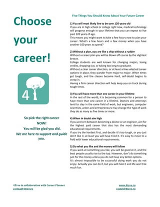 4Tree in collaboration with Career Planner www.4tree.ro
corina@4tree.ro costel@4tree.ro
Choose
your
career!
So pick the right career
NOW!
You will be glad you did.
We are here to support and guide
you.
Five Things You Should Know About Your Future Career
1) You will most likely live to be over 120 years old
If you are in high school or college right now, medical technology
will progress enough in your lifetime that you can expect to live
past 120 years of age.
This means you might want to take a few hours now to plan your
career. What's a few hours and a few money when you have
another 100 years to spend?
2) Without a plan, you are like a ship without a rudder
Without a career plan you will be blown off course by the slightest
breeze.
College students are well known for changing majors, losing
credits, dropping out, or taking too long to graduate.
Without a clear career direction, or at least a few selected career
options in place, they wander from major to major. When times
get tough, and the classes become hard, self-doubt begins to
creep in.
Having a firm career direction will help keep you on track during
tough times.
3) You will have more than one career in your lifetime
In the rest of the world, it is becoming common for a person to
have more than one career in a lifetime. Doctors and attorneys
tend to stay in the same field of work, but engineers, computer
scientists, actors and entrepreneurs may change the type of work
they do as many as five times or more.
4) When in doubt aim high
If you are torn between becoming a doctor or an engineer, aim for
the highest paid career that also has the most demanding
educational requirements.
If you try the hardest first, and decide it's too tough, or you just
don't like it, at least you will have tried it. It's easy to move to a
field with lower educational requirements.
5) Do what you like and the money will follow
If you work at something you like, you will be good at it, and the
best people usually rise to the top. However, don't do something
just for the money unless you do not have any better options.
It's almost impossible to be successful doing work you do not
enjoy. Actually you can do it, but you will hate it and life won't be
much fun.
 