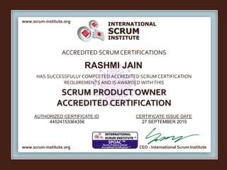 INTERNATIONAL
INSTITUTE
SCRUM
www.scrum-institute.org
ACCREDITED SCRUMCERTIFICATIONS
www.scrum-institute.org
HAS SUCCESSFULLY COMPLETED ACCREDITED SCRUM CERTIFICATION
REQUIREMENTS AND IS AWARDED WITHTHIS
SCRUM PRODUCT OWNER
ACCREDITED CERTIFICATION
AUTHORIZED CERTIFICATE ID CERTIFICATE ISSUE DATE
CEO - International Scrum Institute
RASHMI JAIN
44524153364356 27 SEPTEMBER 2015
 