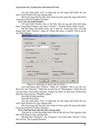 NguyÔn Kim ¸nh_Tù §éng Hãa_B¸ch Khoa §µ N½ng

       Víi viÖc nhÊn phÝm “Ctrl” vµ nh¾p ®óp vµo ®èi t−îng ®iÒu khiÓn ®Ó xem
tr−íc Trend Window lóc ch¹y ch−¬ng tr×nh.
       §Ó trë l¹i tr¹ng th¸i ban ®Çu, kÝch chuét tr¸i bªn ngoµi ®èi t−îng ®iÒu khiÓn
trong cöa sæ thiÕt kÕ Graphics Designer.
   4.2.5. T¹o mét Table Window:
       Víi mét Table Window, b¹n cã thÓ biÓu diÔn c¸c tag qu¸ tr×nh d−íi d¹ng
b¶ng. Trong Object Palette, chän nh·n “Control”→”WinCC Online Table Control”.
       §Æt ®èi t−îng ®iÒu khiÓn trong cöa sæ thiÕt kÕ. Trong hép tho¹i cÊu h×nh
nhanh, d−íi nh·n “General”, nhËp vµo “Dßng ®iÖn ®éng c¬ nghiÒn” nh− lµ tùa ®Ò
cho Table Window.




              H×nh 4.14: ThiÕt lËp c¸c thuéc tÝnh cho Table
       Lµm ho¹t ®éng nh·n “Column”. NhËp vµo “DongDC” nh− lµ tªn cho cét.
KÝch chän nót “Selection”. Nh¾p ®óp vµo kho l−u tr÷ “Khaunghien” ë phÇn bªn tr¸i
cña hép tho¹i Archive/Tag Selection. ë phÇn bªn ph¶i cña hép tho¹i Archive/Tag
Selection, kÝch chän tag “DongDC_nghien”.
       KÝch OK ®Ó ®ãng hép tho¹i.
       KÝch OK ®Ó kÕt thóc.
       Víi viÖc nhÊn phÝm “Ctrl” vµ nh¾p ®óp vµo ®èi t−îng ®iÒu khiÓn ®Ó xem
tr−íc Table Window lóc ch¹y ch−¬ng tr×nh.
       §Ó trë l¹i tr¹ng th¸i ban ®Çu, kÝch chuét tr¸i bªn ngoµi ®èi t−îng ®iÒu khiÓn
trong cöa sæ thiÕt kÕ Graphics Designer.
   4.2.6. ThiÕt lËp thuéc tÝnh khi ch¹y ch−¬ng tr×nh:
       TiÕp theo ta sÏ thiÕt lËp nh÷ng thuéc tÝnh ®Ó b¶n ghi tag (Tag Logging) còng
®−îc khëi ®éng lóc ch¹y ch−¬ng tr×nh.
       Më hép tho¹i “Properties” cña “Computer”, kÝch chän nh·n “Startup” vµ lµm
dÊu vµo hép “Tag Logging Runtime”.

                                                                                 55
 