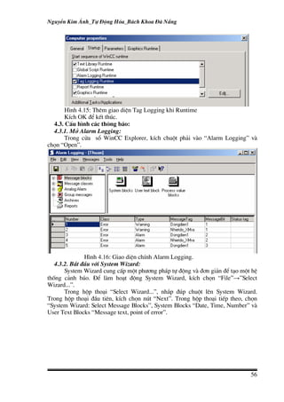 NguyÔn Kim ¸nh_Tù §éng Hãa_B¸ch Khoa §µ N½ng




       H×nh 4.15: Thªm giao diÖn Tag Logging khi Runtime
       KÝch OK ®Ó kÕt thóc.
  4.3. CÊu h×nh c¸c th«ng b¸o:
  4.3.1. Më Alarm Logging:
       Trong cöa sæ WinCC Explorer, kÝch chuét ph¶i vµo “Alarm Logging” vµ
chän “Open”.




               H×nh 4.16: Giao diÖn chÝnh Alarm Logging.
   4.3.2. B¾t ®Çu víi System Wizard:
       System Wizard cung cÊp mét ph−¬ng ph¸p tù ®éng vµ ®¬n gi¶n ®Ó t¹o mét hÖ
thèng c¶nh b¸o. §Ó lµm ho¹t ®éng System Wizard, kÝch chän “File”→”Select
Wizard...”.
       Trong hép tho¹i “Select Wizard...”, nh¾p ®óp chuét lªn System Wizard.
Trong hép tho¹i ®Çu tiªn, kÝch chän nót “Next”. Trong hép tho¹i tiÕp theo, chän
“System Wizard: Select Message Blocks”, System Blocks “Date, Time, Number” vµ
User Text Blocks “Message text, point of error”.




                                                                            56
 