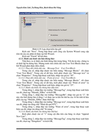 NguyÔn Kim ¸nh_Tù §éng Hãa_B¸ch Khoa §µ N½ng




                    H×nh 4.19: Lùa chän kiÓu l−u gi÷
       KÝch nót “Next”. Trong hép tho¹i cuèi cïng cña System Wizard cung cÊp
tãm t¾t cña c¸c phÇn tö ®−îc t¹o bëi Wizard.
       KÝch nót “Finish” ®Ó kÕt thóc.
   4.3.3. §Þnh cÊu h×nh v¨n b¶n th«ng b¸o:
       TiÕp theo, ta sÏ ®Þnh cÊu h×nh th«ng b¸o trong b¶ng. Víi dù ¸n nµy, chóng ta
sÏ thiÕt lËp ba th«ng b¸o. Nh−ng tr−íc tiªn chiÒu dµi cña User Text Blocks ®−îc t¹o
bëi Wizard ph¶i ®−îc ®iÒu chØnh.
   4.3.3.1. Thay ®æi chiÒu dµi cña Message Text User Text Block:
       Trong cöa sæ, nh¾p ®óp chuét vµo biÓu t−îng “Message Blocks” råi chän
“User Text Block”. Trong cöa sæ d÷ liÖu, kÝch ph¶i chuét vµo “Message text” vµ
chän “Properties”. Trong hép tho¹i xuÊt hiÖn, nhËp vµo gi¸ trÞ “30”.
   4.3.3.2. Thay ®æi chiÒu dµi cña Point of error User Text Block:
       Trong cöa sæ, nh¾p ®óp chuét vµo biÓu t−îng “Message Blocks” råi chän
“User Text Block”. Trong cöa sæ d÷ liÖu, kÝch ph¶i chuét vµo “Point of error” vµ
chän “Properties”. Trong hép tho¹i xuÊt hiÖn, nhËp vµo gi¸ trÞ “25”.
   4.3.3.3. §Þnh cÊu h×nh cho th«ng b¸o ®Çu tiªn:
       Trong dßng 1, nh¾p ®óp vµo tr−êng “MessageTag”, trong hép tho¹i xuÊt hiÖn
sau ®ã, chän tag “Nhietdo_XMra” vµ kÝch OK.
       Trong dßng 1, nh¾p ®óp vµo tr−êng “MessageBit”, nhËp vµo gi¸ trÞ “2”. Sè
nµy cho biÕt th«ng b¸o ë dßng 1 sÏ ®−îc t¹o ra khi bit thø ba cña 16 bit tÝnh tõ bªn
ph¶i cña tag “Nhietdo_XMra” ®−îc thiÕt lËp.
       Trong dßng 1, nh¾p ®óp vµo tr−êng “Message text”, trong hép tho¹i xuÊt hiÖn
sau ®ã, nhËp vµo dßng ch÷ “NhiÖt ®é qu¸ 850C”.
       Trong dßng 1, nh¾p ®óp vµo tr−êng “Point of error”, trong hép tho¹i xuÊt
hiÖn sau ®ã, nhËp vµo dßng ch÷ “Xi m¨ng”.
   4.3.3.4. §Þnh cÊu h×nh cho th«ng b¸o thø hai:
       KÝch ph¶i chuét vµo sè “1” trong cét ®Çu tiªn cña b¶ng vµ chän “Append
New Line”.
       Trong dßng 2, nh¾p ®óp vµo tr−êng “MessageTag”, trong hép tho¹i xuÊt hiÖn
sau ®ã, chän tag “Dongdien1” vµ kÝch OK.



                                                                                 58
 