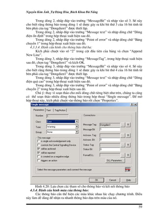 NguyÔn Kim ¸nh_Tù §éng Hãa_B¸ch Khoa §µ N½ng

       Trong dßng 2, nh¾p ®óp vµo tr−êng “MessageBit” vµ nhËp vµo sè 3. Sè nµy
cho biÕt r»ng th«ng b¸o trong dßng 1 sÏ ®−îc g©y ra khi bit thø 3 cña 16 bit tÝnh tõ
bªn ph¶i cña tag “Dongdien1” ®−îc thiÕt lËp.
       Trong dßng 2, nh¾p ®óp vµo tr−êng “Message text” vµ nhËp dßng ch÷ “Dßng
®iÖn æn ®Þnh” trong hép tho¹i xuÊt hiÖn sau ®ã.
       Trong dßng 2, nh¾p ®óp vµo tr−êng “Point of error” vµ nhËp dßng ch÷ “B¨ng
chuyÒn 1” trong hép tho¹i xuÊt hiÖn sau ®ã.
   4.3.3.4. §Þnh cÊu h×nh cho th«ng b¸o thø ba:
       KÝch ph¶i chuét vµo sè “2” trong cét ®Çu tiªn cña b¶ng vµ chän “Append
New Line”.
       Trong dßng 3, nh¾p ®óp vµo tr−êng “MessageTag”, trong hép tho¹i xuÊt hiÖn
sau ®ã, chän tag “Dongdien1” vµ kÝch OK.
       Trong dßng 3, nh¾p ®óp vµo tr−êng “MessageBit” vµ nhËp vµo sè 4. Sè nµy
cho biÕt r»ng th«ng b¸o trong dßng 1 sÏ ®−îc g©y ra khi bit thø 4 cña 16 bit tÝnh tõ
bªn ph¶i cña tag “Dongdien1” ®−îc thiÕt lËp.
       Trong dßng 3, nh¾p ®óp vµo tr−êng “Message text” vµ nhËp dßng ch÷ “Dßng
®iÖn qu¸ cao” trong hép tho¹i xuÊt hiÖn sau ®ã.
       Trong dßng 3, nh¾p ®óp vµo tr−êng “Point of error” vµ nhËp dßng ch÷ “B¨ng
chuyÒn 2” trong hép tho¹i xuÊt hiÖn sau ®ã.
       Chó ý: thay v× so¹n th¶o cho mçi dßng ch÷ riªng biÖt nh− trªn, chóng ta còng
cã thÓ so¹n th¶o nhiÒu dßng th«ng b¸o trong hép tho¹i “Single message”. §Ó më
hép tho¹i nµy, kÝch ph¶i chuét vµo th«ng b¸o råi chän “Properties”.




      H×nh 4.20: Lùa chän c¸c tham sè cho th«ng b¸o vµ kÕt nèi th«ng b¸o
  4.3.4. §Þnh cÊu h×nh mµu cña th«ng b¸o:
      C¸c th«ng b¸o cÇn thÓ hiÖn c¸c mµu kh¸c nhau lóc ch¹y ch−¬ng tr×nh. §iÒu
nµy lµm dÔ dµng ®Ó nhËn ra nhanh th«ng b¸o dùa trªn mµu cña nã.

                                                                                 59
 