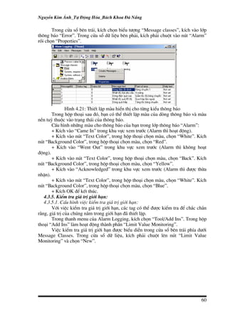 NguyÔn Kim ¸nh_Tù §éng Hãa_B¸ch Khoa §µ N½ng

       Trong cöa sæ bªn tr¸i, kÝch chän biÓu t−îng “Message classes”, kÝch vµo líp
th«ng b¸o “Error”. Trong cöa sæ d÷ liÖu bªn ph¶i, kÝch ph¶i chuét vµo nót “Alarm”
råi chän “Properties”.




               H×nh 4.21: ThiÕt lËp mµu hiÓn thÞ cho tõng kiÓu th«ng b¸o
       Trong hép tho¹i sau ®ã, b¹n cã thÓ thiÕt lËp mµu cña dßng th«ng b¸o vµ mµu
nÒn tuú thuéc vµo tr¹ng th¸i cña th«ng b¸o.
       CÊu h×nh nh÷ng mµu cho th«ng b¸o cña b¹n trong líp th«ng b¸o “Alarm”:
       + KÝch vµo “Came In” trong khu vùc xem tr−íc (Alarm th× ho¹t ®éng).
       + KÝch vµo nót “Text Color”, trong hép tho¹i chän mµu, chän “White”. KÝch
nót “Background Color”, trong hép tho¹i chän mµu, chän “Red”.
       + KÝch vµo “Went Out” trong khu vùc xem tr−íc (Alarm th× kh«ng ho¹t
®éng).
       + KÝch vµo nót “Text Color”, trong hép tho¹i chän mµu, chän “Back”. KÝch
nót “Background Color”, trong hép tho¹i chän mµu, chän “Yellow”.
       + KÝch vµo “Acknowledged” trong khu vùc xem tr−íc (Alarm th× ®−îc thõa
nhËn).
       + KÝch vµo nót “Text Color”, trong hép tho¹i chän mµu, chän “White”. KÝch
nót “Background Color”, trong hép tho¹i chän mµu, chän “Blue”.
       + KÝch OK ®Ó kÕt thóc.
   4.3.5. KiÓm tra gi¸ trÞ giíi h¹n:
   4.3.5.1. CÊu h×nh viÖc kiÓm tra gi¸ trÞ giíi h¹n:
       Víi viÖc kiÓm tra gi¸ trÞ giíi h¹n, c¸c tag cã thÓ ®−îc kiÓm tra ®Ó ch¾c ch¾n
r»ng, gi¸ trÞ cña chóng n»m trong giíi h¹n ®· thiÕt lËp.
       Trong thanh menu cña Alarm Logging, kÝch chän “Tool/Add Ins”. Trong hép
tho¹i “Add Ins” lµm ho¹t ®éng thµnh phÇn “Limit Value Monitoring”.
       ViÖc kiÓm tra gi¸ trÞ giíi h¹n ®−îc biÓu diÔn trong cöa sæ bªn tr¸i phÝa d−íi
Message Classes. Trong cöa sæ d÷ liÖu, kÝch ph¶i chuét lªn nót “Limit Value
Monitoring” vµ chän “New”.




                                                                                 60
 