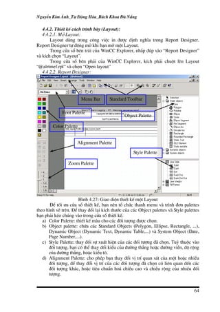 NguyÔn Kim ¸nh_Tù §éng Hãa_B¸ch Khoa §µ N½ng

   4.4.2. ThiÕt kÕ c¸ch tr×nh bµy (Layout):
   4.4.2.1. Më Layout:
       Layout dïng trong c«ng viÖc in ®−îc ®Þnh nghÜa trong Report Designer.
Report Designer tù ®éng më khi b¹n më mét Layout.
       Trong cöa sæ bªn tr¸i cña WinCC Explorer, nh¾p ®óp vµo “Report Designer”
vµ kÝch chän “Layout”.
       Trong cöa sæ bªn ph¶i cña WinCC Explorer, kÝch ph¶i chuét lªn Layout
“@alrtmef.rpl” vµ chän “Open layout”
   4.4.2.2. Report Designer:




                        Menu Bar      Standard Toolbar

             Font Palette
                                               Object Palette

        Color Palette


                     Alignment Palette

                                                   Style Palette

                Zoom Palette




                       H×nh 4.27: Giao diÖn thiÕt kÕ mét Layout
       §Ó tèi −u cöa sæ thiÕt kÕ, b¹n nªn tæ chøc thanh menu vµ tr×nh ®¬n palettes
theo h×nh vÏ trªn. §Ó thay ®æi l¹i kÝch th−íc cña c¸c Object palettes vµ Style palettes
b¹n ph¶i kÐo chóng vµo trong cöa sæ thiÕt kÕ.
   a) Color Palette: thiÕt kÕ mµu cho c¸c ®èi t−îng ®−îc chän.
   b) Object palette: chøa c¸c Standard Objects (Polygon, Ellipse, Rectangle, ...),
      Dynamic Object (Dynamic Text, Dynamic Table,...) vµ System Object (Date,
      Page Number,...).
   c) Style Palette: thay ®æi sù xuÊt hiÖn cña c¸c ®èi t−îng ®· chän. Tuú thuéc vµo
      ®èi t−îng, b¹n cã thÓ thay ®æi kiÓu cña ®−êng th¼ng hoÆc ®−êng viÒn, ®é réng
      cña ®−êng th¼ng, hoÆc kiÓu t«.
   d) Alignment Palette: cho phÐp b¹n thay ®æi vÞ trÝ quan s¸t cña mét hoÆc nhiÒu
      ®èi t−îng, ®Ó thay ®æi vÞ trÝ cña c¸c ®èi t−îng ®· chän cã liªn quan ®Õn c¸c
      ®èi t−îng kh¸c, hoÆc tiªu chuÈn ho¸ chiÒu cao vµ chiÒu réng cña nhiÒu ®èi
      t−îng.


                                                                                    64
 