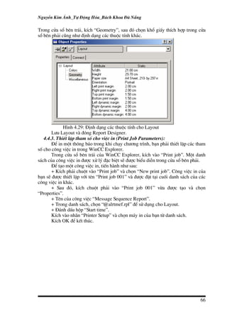NguyÔn Kim ¸nh_Tù §éng Hãa_B¸ch Khoa §µ N½ng

Trong cöa sæ bªn tr¸i, kÝch “Geometry”, sau ®ã chän khæ giÊy thÝch hîp trong cöa
sæ bªn ph¶i còng nh− ®Þnh d¹ng c¸c thuéc tÝnh kh¸c.




             H×nh 4.29: §Þnh d¹ng c¸c thuéc tÝnh cho Layout
       L−u Layout vµ ®ãng Report Designer.
   4.4.3. ThiÕt lËp tham sè cho viÖc in (Print Job Parameters):
       §Ó in mét th«ng b¸o trong khi ch¹y ch−¬ng tr×nh, b¹n ph¶i thiÕt lËp c¸c tham
sè cho c«ng viÖc in trong WinCC Explorer.
       Trong cöa sæ bªn tr¸i cña WinCC Explorer, kÝch vµo “Print job”. Mét danh
s¸ch cña c«ng viÖc in ®−îc xö lý ®Æc biÖt sÏ ®−îc biÓu diÔn trong cöa sæ bªn ph¶i.
       §Ó t¹o mét c«ng viÖc in, tiÕn hµnh nh− sau:
       + KÝch ph¶i chuét vµo “Print job” vµ chän “New print job”. C«ng viÖc in cña
b¹n sÏ ®−îc thiÕt lËp víi tªn “Print job 001” vµ ®−îc ®Æt t¹i cuèi danh s¸ch cña c¸c
c«ng viÖc in kh¸c.
       + Sau ®ã, kÝch chuét ph¶i vµo “Print job 001” võa ®−îc t¹o vµ chän
“Properties”.
       + Tªn cña c«ng viÖc “Message Sequence Report”.
       + Trong danh s¸ch, chän “@alrtmef.rpl” ®Ó sö dông cho Layout.
       + §¸nh dÊu hép “Start time”.
       KÝch vµo nh·n “Printer Setup” vµ chän m¸y in cña b¹n tõ danh s¸ch.
       KÝch OK ®Ó kÕt thóc.




                                                                                 66
 