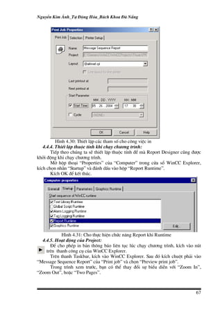 NguyÔn Kim ¸nh_Tù §éng Hãa_B¸ch Khoa §µ N½ng




          H×nh 4.30: ThiÕt lËp c¸c tham sè cho c«ng viÖc in
   4.4.4. ThiÕt lËp thuéc tÝnh khi ch¹y ch−¬ng tr×nh:
       TiÕp theo chóng ta sÏ thiÕt lËp thuéc tÝnh ®Ó mµ Report Designer còng ®−îc
khëi ®éng khi ch¹y ch−¬ng tr×nh.
       Më hép tho¹i “Properties” cña “Computer” trong cöa sæ WinCC Explorer,
kÝch chän nh·n “Startup” vµ ®¸nh dÊu vµo hép “Report Runtime”.
       KÝch OK ®Ó kÕt thóc.




            H×nh 4.31: Cho thùc hiÖn chøc n¨ng Report khi Runtime
  4.4.5. Ho¹t ®éng cña Project:
      §Ó cho phÐp in b¶n th«ng b¸o liªn tôc lóc ch¹y ch−¬ng tr×nh, kÝch vµo nót
    trªn thanh c«ng cô cña WinCC Explorer.
      Trªn thanh Taskbar, kÝch vµo WinCC Explorer. Sau ®ã kÝch chuét ph¶i vµo
“Message Sequence Report” cña “Print job” vµ chän “Preview print job”.
      Trong tr×nh xem tr−íc, b¹n cã thÓ thay ®æi sù biÓu diÔn víi “Zoom In”,
“Zoom Out”, hoÆc “Two Pages”.



                                                                              67
 
