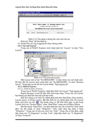 NguyÔn Kim ¸nh_Tù §éng Hãa_B¸ch Khoa §µ N½ng




                H×nh 4.32: Cho phÐp in th«ng b¸o mét c¸ch liªn tôc
      KÝch nót “Print” ®Ó tiÕn hµnh in.
  4.5. In b¶n b¸o c¸o Tag Logging khi ch¹y ch−¬ng tr×nh:
  4.5.1. T¹o mét Layout:
      Trong cöa sæ WinCC Explorer, kÝch chuét ph¶i lªn “Layout” vµ chän “New
Layout”.




                         H×nh 4.33: T¹o míi mét Layout
       Mét Layout míi cã tªn “NewRPL00.RPL” sÏ ®−îc thªm vµo cuèi danh s¸ch.
§Ó thay ®æi tªn Layout, kÝch chuét ph¶i vµo “NewRPL00.RPL” vµ chän “Rename
layout”. Trong hép sau ®ã ®æi tªn Layout thµnh “TagLogging.rpl”.
   4.5.2. ThiÕt kÕ Layout:
   4.5.2.1. ThiÕt kÕ Static Portion:
       Trong cöa sæ WinCC Explorer, nh¾p ®óp chuét vµo Layout “TagLogging.rpl”
       Report Designer sÏ më ®Ó biÓu diÔn mét trang tr¾ng. Trong viÖc t¹o Layout,
b¹n kh«ng qui ®Þnh liªn tiÕp mét giíi h¹n tr−íc.
       §Çu tiªn chóng ta sÏ chÌn c¸c thµnh phÇn tÜnh nh−: Date/Time, Page number,
Layout names vµ Project names. B¾t ®Çu thiÕt kÕ c¸c thµnh phÇn tÜnh cña Layout
b»ng c¸ch kÝch vµo nót           trªn thanh c«ng cô. §Ó biÓu diÔn ngµy vµ giê trong
Layout, kÝch vµo “System Object” chän “Date/Time” trong cöa sæ Object Palette.
       §Æt ®èi t−îng “Date/Time” vµo phÝa d−íi bªn tr¸i cöa sæ thiÕt kÕ. KÝch chuét
ph¶i vµo ®èi t−îng vµ chän “Properties”. Ch¾c ch¾n r»ng b¹n ®ang ë b¶ng
“Properties”. Trong cöa sæ bªn tr¸i, kÝch vµo “Font”. Trong cöa sæ bªn ph¶i, nh¾p
®óp chuét vµo “X Alignment” vµ chän “Left”, nh¾p ®óp chuét vµo “Y Alignment”
vµ chän “Centered”.

                                                                                68
 