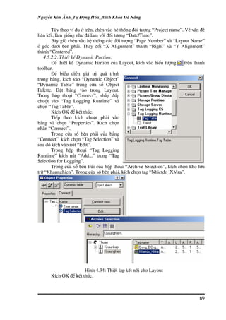 NguyÔn Kim ¸nh_Tù §éng Hãa_B¸ch Khoa §µ N½ng

       Tïy theo vÝ dô ë trªn, chÌn vµo hÖ thèng ®èi t−îng “Project name”. VÒ vÊn ®Ò
liªn kÕt, lµm gièng nh− ®· lµm víi ®èi t−îng “Date/Time”.
       B©y giê chÌn vµo hÖ thèng c¸c ®èi t−îng “Page Number” vµ “Layout Name”
ë gãc d−íi bªn ph¶i. Thay ®æi “X Alignment” thµnh “Right” vµ “Y Alignment”
thµnh “Centered”.
   4.5.2.2. ThiÕt kÕ Dynamic Portion:
       §Ó thiÕt kÕ Dynamic Portion cña Layout, kÝch vµo biÓu t−îng        trªn thanh
toolbar.
       §Ó biÓu diÔn gi¸ trÞ qu¸ tr×nh
trong b¶ng, kÝch vµo “Dynamic Object”
“Dynamic Table” trong cöa sæ Object
Palette. §Æt b¶ng vµo trong Layout.
Trong hép tho¹i “Connect”, nh¾p ®óp
chuét vµo “Tag Logging Runtime” vµ
chän “Tag Table”.
       KÝch OK ®Ó kÕt thóc.
       TiÕp theo kÝch chuét ph¶i vµo
b¶ng vµ chän “Properties”. KÝch chän
nh·n “Connect”.
       Trong cöa sæ bªn ph¶i cña b¶ng
“Connect”, kÝch chän “Tag Selection” vµ
sau ®ã kÝch vµo nót “Edit”.
       Trong hép tho¹i “Tag Logging
Runtime” kÝch nót “Add...” trong “Tag
Selection for Logging”.
       Trong cöa sæ bªn tr¸i cña hép tho¹i “Archive Selection”, kÝch chän kho l−u
tr÷ “Khaunghien”. Trong cöa sæ bªn ph¶i, kÝch chän tag “Nhietdo_XMra”.




                      H×nh 4.34: ThiÕt lËp kÕt nèi cho Layout
      KÝch OK ®Ó kÕt thóc.



                                                                                 69
 