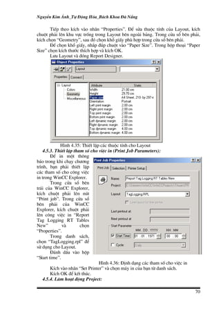 NguyÔn Kim ¸nh_Tù §éng Hãa_B¸ch Khoa §µ N½ng

       TiÕp theo kÝch vµo nh·n “Properties”. §Ó söa thuéc tÝnh cña Layout, kÝch
chuét ph¶i lªn khu vùc trèng trong Layout bªn ngoµi b¶ng. Trong cöa sæ bªn ph¶i,
kÝch chän “Geometry”, sau ®ã chän khæ giÊy phï hîp trong cöa sæ bªn ph¶i.
       §Ó chän khæ giÊy, nh¾p ®óp chuét vµo “Paper Size”. Trong hép tho¹i “Paper
Size” chän kÝch th−íc thÝch hîp vµ kÝch OK.
       L−u Layout vµ ®ãng Report Designer.




             H×nh 4.35: ThiÕt lËp c¸c thuéc tÝnh cho Layout
    4.5.3. ThiÕt lËp tham sè cho viÖc in (Print Job Parameters):
        §Ó in mét th«ng
b¸o trong khi ch¹y ch−¬ng
tr×nh, b¹n ph¶i thiÕt lËp
c¸c tham sè cho c«ng viÖc
in trong WinCC Explorer.
        Trong cöa sæ bªn
tr¸i cña WinCC Explorer,
kÝch chuét ph¶i lªn nót
“Print job”. Trong cöa sæ
bªn ph¶i cña WinCC
Explorer, kÝch chuét ph¶i
lªn c«ng viÖc in “Report
Tag Logging RT Tables
New”          vµ        chän
“Properties”.
        Trong danh s¸ch,
chän “TagLogging.rpl” ®Ó
sö dông cho Layout.
        §¸nh dÊu vµo hép
“Start time”.
                                 H×nh 4.36: §Þnh d¹ng c¸c tham sè cho viÖc in
        KÝch vµo nh·n “Set Printer” vµ chän m¸y in cña b¹n tõ danh s¸ch.
        KÝch OK ®Ó kÕt thóc.
    4.5.4. Lµm ho¹t ®éng Project:

                                                                                70
 