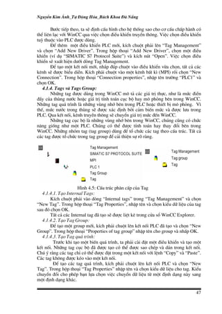 NguyÔn Kim ¸nh_Tù §éng Hãa_B¸ch Khoa §µ N½ng

        B−íc tiÕp theo, ta sÏ ®Þnh cÊu h×nh cho hÖ thèng sao cho c¬ cÊu chÊp hµnh cã
thÓ liªn l¹c víi WinCC qua viÖc chän ®iÒu khiÓn truyÒn th«ng. ViÖc chän ®iÒu khiÓn
tuú thuéc vµo PLC ®−îc dïng.
        §Ó thªm mét ®iÒu khiÓn PLC míi, kÝch chuét ph¶i lªn “Tag Management”
vµ chän “Add New Driver”. Trong hép tho¹i “Add New Driver”, chän mét ®iÒu
khiÓn (vÝ dô “SIMATIC S7 Protocol Suite”) vµ kÝch nót “Open”. ViÖc chän ®iÒu
khiÓn sÏ xuÊt hiÖn d−íi dßng Tag Management.
        §Ó t¹o mét kÕt nèi míi, nh¾p ®óp chuét vµo ®iÒu khiÓn võa chän, tÊt c¶ c¸c
kªnh sÏ ®−îc biÓu diÔn. KÝch ph¶i chuét vµo mét kªnh bÊt k× (MPI) råi chän “New
Connection”. Trong hép tho¹i “Connection properties”, nhËp tªn tr−êng “PLC1” vµ
chän OK.
   4.1.4. Tags vµ Tags Group:
        Nh÷ng tag ®−îc dïng trong WinCC m« t¶ c¸c gi¸ trÞ thùc, nh− lµ møc ®iÒn
®Çy cña thïng n−íc hoÆc gi¸ trÞ tÝnh to¸n côc bé hay m« pháng bªn trong WinCC.
Nh÷ng tag qu¸ tr×nh lµ nh÷ng vïng nhí bªn trong PLC hoÆc thiÕt bÞ m« pháng. V×
thÕ, møc n−íc trong thïng sÏ ®−îc x¸c ®Þnh bëi c¶m biÕn møc vµ ®−îc l−u trong
PLC. Qua kÕt nèi, kªnh truyÒn th«ng sÏ chuyÓn gi¸ trÞ møc ®Õn WinCC.
        Nh÷ng tag côc bé lµ nh÷ng vïng nhí bªn trong WinCC, chóng còng cã chøc
n¨ng gièng nh− mét PLC. Chóng cã thÓ ®−îc tÝnh to¸n hay thay ®æi bªn trong
WinCC. Nh÷ng nhãm tag (tag group) dïng ®Ó tæ chøc c¸c tag theo cÊu tróc. TÊt c¶
c¸c tag ®−îc tæ chøc trong tag group ®Ó c¶i thiÖn sù râ rµng.




                     H×nh 4.5: CÊu tróc ph©n cÊp cña Tag
   4.1.4.1. T¹o Internal Tags:
       KÝch chuét ph¶i vµo dßng “Internal tags” trong “Tag Management” vµ chän
“New Tag”. Trong hép tho¹i “Tag Properties”, nhËp tªn vµ chän kiÓu d÷ liÖu cña tag
sau ®ã chän OK.
       TÊt c¶ c¸c Internal tag ®· t¹o sÏ ®−îc liÖt kª trong cöa sæ WinCC Explorer.
   4.1.4.2. T¹o Tag Group:
       §Ó t¹o mét group míi, kÝch ph¶i chuét lªn kÕt nèi PLC ®· t¹o vµ chän “New
Group”. Trong hép tho¹i “Properties of tag group” nhËp tªn cho group vµ nhÊp OK.
   4.1.4.3. T¹o Tag qu¸ tr×nh:
         Tr−íc khi t¹o mét biÕn qu¸ tr×nh, ta ph¶i cµi ®Æt mét ®iÒu khiÓn vµ t¹o mét
kÕt nèi. Nh÷ng tag côc bé ®· ®−îc t¹o cã thÓ ®−îc sao chÐp vµ d¸n trong kÕt nèi.
Chó ý r»ng c¸c tag chØ cã thÓ ®−îc ®Æt trong mét kÕt nèi víi lÖnh “Copy” vµ “Paste”.
C¸c tag kh«ng ®−îc kÐo vµo mét kÕt nèi.
         §Ó t¹o c¸c tag qu¸ tr×nh, kÝch ph¶i chuét lªn kÕt nèi PLC vµ chän “New
Tag”. Trong hép tho¹i “Tag Properties” nhËp tªn vµ chän kiÓu d÷ liÖu cho tag. KiÓu
chuyÓn ®æi cho phÐp b¹n lùa chän viÖc chuyÓn d÷ liÖu tõ mét ®Þnh d¹ng nµy sang
mét ®Þnh d¹ng kh¸c.

                                                                                 47
 