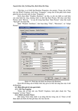 NguyÔn Kim ¸nh_Tù §éng Hãa_B¸ch Khoa §µ N½ng

       TiÕp theo, ta sÏ thiÕt lËp Runtime Properties cho project. Trong cöa sæ bªn
tr¸i cña WinCC Explorer, kÝch chän “Computer”, trong cöa sæ bªn ph¶i, kÝch chuét
ph¶i lªn tªn cña m¸y tÝnh vµ chän “Properties”.
       KÝch chän nh·n “Graphics Runtime”, t¹i ®©y, ta cÇn x¸c ®Þnh sù xuÊt hiÖn
cña mµn h×nh lóc ch¹y ch−¬ng tr×nh vµ thiÕt lËp Start Picture. §Ó chän mét Start
Picture, kÝch “Browse ” vµ sau ®ã trong hép tho¹i “Start Picture” chän bøc tranh
“Start.pdl” råi chän OK.
       D−íi “Window Attributes”, lµm ho¹t ®éng “Title”, “Maximize”, vµ “Adapt
Picture”.




                H×nh 4.9: ThiÕt lËp cÊu h×nh cho Project khi Runtime
       KÝch OK ®Ó ®ãng cöa sæ thuéc tÝnh, b©y giê ta cã thÓ s½n sµng lµm viÖc ë chÕ
®é Runtime.
  4.2. BiÓn diÔn gi¸ trÞ cña qu¸ tr×nh :
  4.2.1. Më Tag Logging:
       Trong cöa sæ bªn tr¸i cña WinCC Explorer, kÝch ph¶i chuét lªn “Tag
Logging” vµ chän “Open”.
  4.2.2. §Þnh cÊu h×nh Timer:
       §èi t−îng Timer ®−îc ®Þnh vÞ t¹i dßng thø hai trong cöa sæ. Timer cã thÓ
®−îc ®Þnh cÊu h×nh cho b¶n ghi hoÆc cho viÖc l−u tr÷.

                                                                                51
 