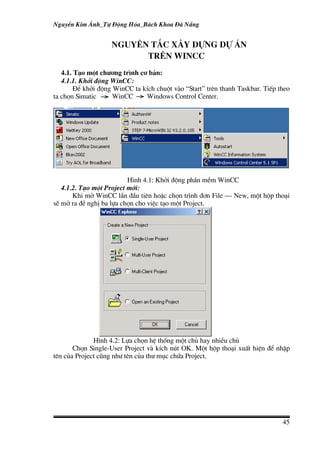 NguyÔn Kim ¸nh_Tù §éng Hãa_B¸ch Khoa §µ N½ng


                    NGUY£N T¾C X¢Y DùNG dù ¸n
                          TR£N WINCC
   4.1. T¹o mét ch−¬ng tr×nh c¬ b¶n:
   4.1.1. Khëi ®éng WinCC:
        §Ó khëi ®éng WinCC ta kÝch chuét vµo “Start” trªn thanh Taskbar. TiÕp theo
ta chän Simatic      WinCC     Windows Control Center.




                          H×nh 4.1: Khëi ®éng phÇn mÒm WinCC
   4.1.2. T¹o mét Project míi:
       Khi më WinCC lÇn ®Çu tiªn hoÆc chän tr×nh ®¬n File – New, mét hép tho¹i
sÏ më ra ®Ò nghÞ ba lùa chän cho viÖc t¹o mét Project.




              H×nh 4.2: Lùa chän hÖ thèng mét chñ hay nhiÒu chñ
       Chän Single-User Project vµ kÝch nót OK. Mét hép tho¹i xuÊt hiÖn ®Ó nhËp
tªn cña Project còng nh− tªn cña th− môc chøa Project.




                                                                               45
 