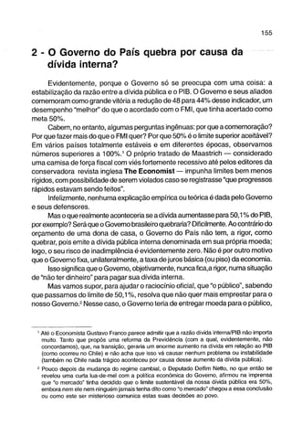 2 - 0 Governo do País quebra por causa da 
dívida interna? 
Evidentemente, porque o Governo só se preocupa com uma coisa: a 
estabilização da razão entre a dívida pública e o PIB. O Governo e seus aliados 
comemoram como grande vitória a redução de 48 para 44% desse indicador, um 
desempenho "melhor" do que o acordado com o FMI, que tinha acertado como 
meta 50%. 
Cabem, no entanto, algumas perguntas ingênuas: por que a comemoração? 
Por que fazer mais do que o FMI quer? Por que 50% é o limite superior aceitável? 
Em vários países totalmente estáveis e em diferentes épocas, observamos 
números superiores a 100%.^ O próprio tratado de Maastrich — considerado 
uma camisa de força fiscal com viés fortemente recessivo até pelos editores da 
conservadora revista inglesa The Economist — impunha limites bem menos 
rígidos, com possibilidade de serem violados caso se registrasse "que progressos 
rápidos estavam sendo feitos". 
Infelizmente, nenhuma explicação empírica ou teórica é dada pelo Governo 
e seus defensores. 
Mas o que realmente aconteceria se a dívida aumentasse para 50,1 % do PIB, 
por exemplo? Será que o Governo brasileiro quebraria? Dificilmente. Ao contrário do 
orçamento de uma dona de casa, o Governo do País não tem, a rigor, como 
quebrar, pois emite a dívida pública Interna denominada em sua própria moeda; 
logo, o seu risco de inadimplência é evidentemente zero. Não é por outro motivo 
que o Governo fixa, unilateralmente, ataxadejuros básica (ou piso) da economia. 
Isso significa que o Governo, objetivamente, nunca f ica,a rigor, numa situação 
de "não ter dinheiro" para pagar sua dívida interna. 
Mas vamos supor, para ajudar o raciocínio oficial, que "o público", sabendo 
que passamos do limite de 50,1 %, resolva que não quer mais emprestar para o 
nosso Governo.2 Nesse caso, o Governo teria de entregar moeda para o público. 
' Até o Economista Gustavo Franco parece admitir que a razão dívida intetna/PIB não importa 
muito. Tanto que propôs uma reforma da Previdência (com a qual, evidentemente, não 
concordamos), que, na transição, geraria um enorme aumento r)a divida em relação ao PIB 
(como ocorreu no Chile) e não acha que isso vá causar nenhum problema ou instabilidade 
(também no Chile nada trágico aconteceu por causa desse aumento da dívida pública). 
• Pouco depois da mudança do regime cambial, o Deputado Delfim Netto, no que então se 
revelou uma curta lua-de-mel com a política econômica do Governo, afirmou na imprensa 
que "o mercado" tinha decidido que o limite sustentável da nossa dívida pública era 50%, 
embora nem ele nem ninguém jamais tenha dito como "o mercado" chegou a essa conclusão 
ou como este ser misterioso comunica estas suas decisões ao povo. 
 