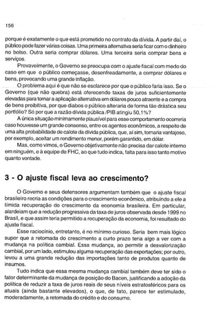 porque é exatamente o que está prometido no contrato da dívida. A partir daí, o 
público pode fazer várias coisas. Uma primeira alternativa seria ficar com o dinheiro 
no bolso. Outra seria comprar dólares. Uma terceira seria comprar bens e 
serviços. 
Provavelmente, o Governo se preocupa com o ajuste fiscal com medo do 
caso em que o público começasse, desenfreadamente, a comprar dólares e 
bens, provocando uma grande inflação. 
O problema aqui é que não se esclarece por que o público faria isso. Se o 
Governo (que não quebra) está oferecendo taxas de juros suficientemente 
elevadas para tornar a aplicação alternativa em dólares pouco atraente e a compra 
de bens proibitiva, por que diabos o público alteraria de forma tão drástica seu 
portfólio? Só porque a razão dívida pública/PIB atingiu 50,1%? 
A única situação minimamente plausível para esse comportamento ocorreria 
caso houvesse um grande consenso, entre os agentes econômicos, a respeito de 
uma alta probabilidade de calote da dívida pública, que, aí sim, tornaria vantajoso, 
por exemplo, aceitar um rendimento menor, porém garantido, em dólar. 
Mas, como vimos, o Governo objetivamente não precisa dar calote interno 
em ninguém, e à equipe de FHC, ao que tudo indica, falta para isso tanto motivo 
quanto vontade. 
3 - 0 ajuste fiscal leva ao crescimento? 
o Governo e seus defensores argumentam também que o ajuste fiscal 
brasileiro recria as condições para o crescimento econômico, atribuindo a ele a 
tímida recuperação do crescimento da economia brasileira. Em particular, 
alardeiam que a redução progressiva da taxa de juros observada desde 1999 no 
Brasil, e que assim teria permitido a recuperação da economia, foi resultado do 
ajuste fiscal. 
Esse raciocínio, entretanto, é no mínimo curioso. Seria bem mais lógico 
supor que a retomada do crescimento a curto prazo teria algo a ver com a 
mudança na política cambial. Essa mudança, ao permitir a desvalorização 
cambial, por um lado, estimulou alguma recuperação das exportações; por outro, 
levou a uma grande redução das importações tanto de produtos quanto de 
insumos. 
Tudo indica que essa mesma mudança cambial também deve ter sido o 
fator determinante da mudança de posição do Bacen, justificando a adoção da 
política de reduzir a taxa de juros reais de seus níveis estratosféricos para os 
atuais (ainda bastante elevados), o que, de fato, parece ter estimulado, 
moderadamente, a retomada do crédito e do consumo. 
 